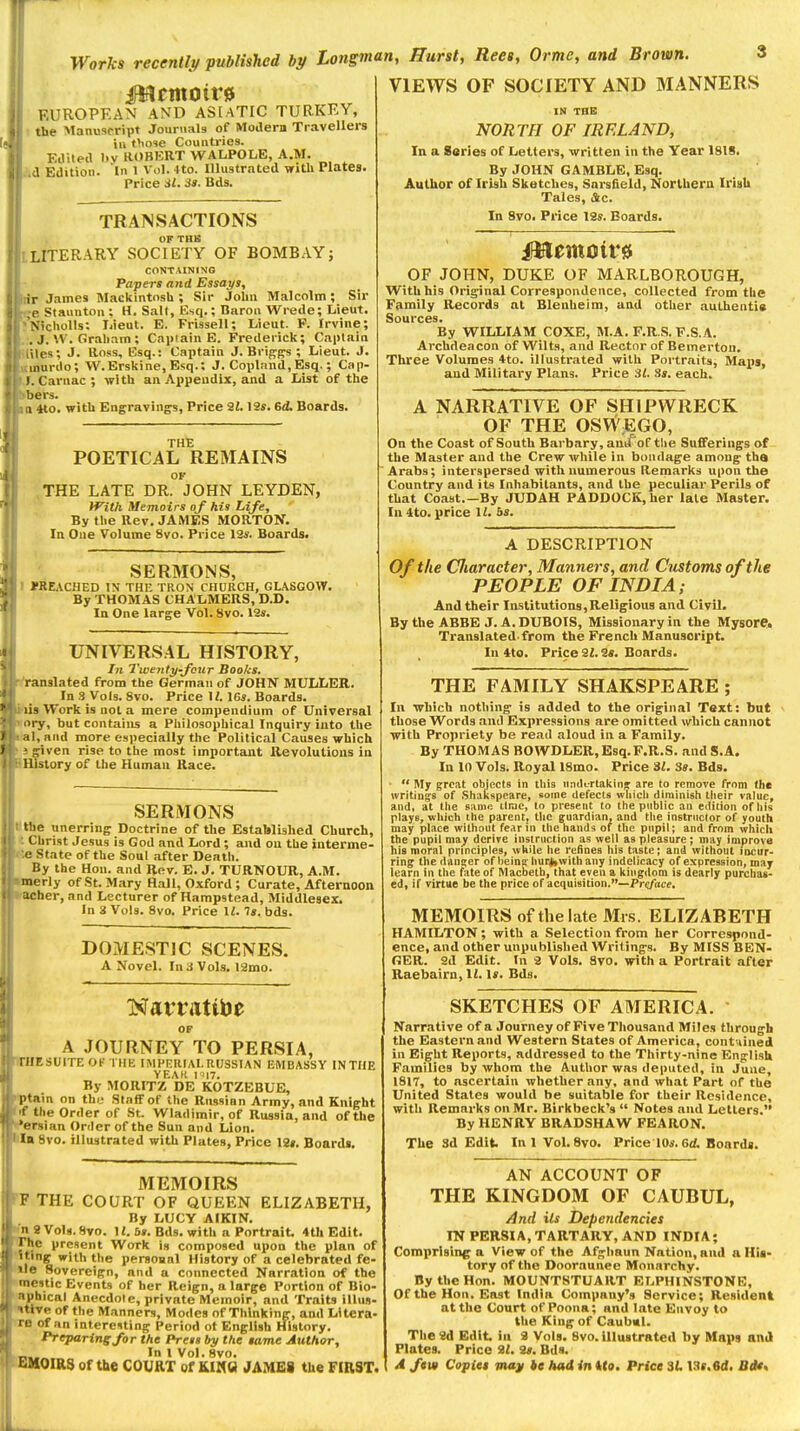 VIEWS OF SOCIETY AND MANNERS EUROPEAN AND AS[aTIC TURKEY, the Manuscript Journals of Modern Travellers ill those Countries. EJiled l)y ROBERT WALPOLE, A.M. a Edition. In 1 Vol. 4to. Illustrated witli Plates. Price SI. 33. Bds. TRANSACTIONS OF TBli LITERARY SOCIETY OF BOMB.A.Y; CONTAINING Papers and Essays, ir James Mackintosh ; Sir John Malcolm ; Sir ,e Staunton ; H, Salt, Esq.; Baron Wrede; Lieut. N'icholls; Ijieut. E. Frissell; Lieut. F. Irvine; , J.\V. Graham ; Capiain E. Frederick; Captain iles; J. Ross, Esq.: Captain J. Briggs ; Lieut. J. inurilo; W.Erskine, Esq.: J. Copland,Esq.; Cap- I.Carnac; with an Appendix, and a List of the bers. I «o. with Engravings, Price il. 12«. 6d. Boards. THE POETICAL REMAINS OF THE LATE DR. JOHN LEYDEN, With Memoirs of his Life, By the Rev. JAMES MORTOIf. In One Volume 8vo. Price 12f. Boards. SERMONS, J'RE.iCHED IN THE TRON CHURCH, GLASGOW. By THOMAS CHALMERS, D.D. In One large Vol. 8vo. 12s. TJNIVERS.4L HISTORY, In 7'wejity-fcur Books. l anslated from the German of JOHN MULLER. In 3_Vols. 8vo. Price M. \6s. Boards, lis Work is not a mere compendium of Universal l y, but contains a Philosophical Inquiry into the I, and more especially the Political Causes which ^■iven rise to the most important Kevolutious in History of the Human Race. SERMONS llie unerring Doctrine of the Established Church, Christ Jesus is God and Lord ; and on the interme- e State of the Soul after Death. By the Hon. and Rev. E. J. TURNOUR, A.M. merly of St. Mary Hall, Oxford; Curate, Afternoon richer, and Lecturer of Hampstead, Middlesex. In i Vols. 8vo. Price II. la. bds. DOMESTIC SCENES. A Novel. In 3 Vols. 12mo. OF A JOURNEY TO PERSIA, r/IESUITE Of THK IMPKRIAL RUSSIAN EMBASSY INTIIE YEAR I i|7. By MORITZ DE KOTZEBUE, |itam on thy Staff of the Russian Army, and Knight t the Order of St. Wladimir, of Russia, and of the 'iTsian Order of the Sun and Lion, la 8vo. illustrated with Plates, Price 12». Boards. MEMOIRS r THE COURT OF QUEEN ELIZABETH, By LUCY AIKIN. 1 a Void. 8yo. H. 6». Bds. with n Portrait. 4th Edit. I he present Work is composed upon the plan of '•iig with the persoaal History of a celebrated fe- il<? Hovereign, and a connected Narration of the 'nostic Events of her Reign, n large Portion of Bio- iphical Anecdote, private Memoir, and Traits illus- ••<ve of the Manners, Modes of Thinking, and Lltera- '' of an interesting Period of English History. Preparing for the Press fry the same Author, ,,, In 1 Vol. 8VO. t..H0IR3 of the COURT of KIMS JAMES the FIRST. IN THE NORTH OF IRELAND, In a Series of Letters, written in the Year 1818. By JOHN GAMBLE, Esq. Author of Irish Sketches, Snrsfield, Norlhern Irish Tales, (Sc. In 9yo. Price 12s. Boards. OF JOHN, DUKE OF MARLBOROUGH, With his Original Correspondence, collected from the Family Records at Blenheim, and other authentia Sources. By WILLIAM COXE, M.A. F.R.S. P.S.A. Archdeacon of Wilts, and Rector of Bemerton. Three Volumes 4to. illustrated with Portraits, Mapsj and Military Plans. Price 31. 3s. each. A NARRATIVE OF SHIPWRECK OF THE OSWEGO, On the Coast of South Barbary,and of the Sufferings of the Master and the Crew while in bondage among tha Arabs; interspersed with numerous Remarks upon the Country and its Inhabitants, and the peculiar Perils of that Coast.—By JUDAH PADDOCK, her late Master. In ito, price II. 6s. A DESCRIPTION Of the Cliaracter, Manners, and Customs of the PEOPLE OF INDIA; And their Institutions,Religious and Civil. By the ABBE J. A. DUBOIS, Missionary in the Mysore. Translated, from the French Manuscript. In iio. Price 21.2a. Boards. THE FAMILY SHAKSPEARE ; In •which nothing is added to the original Text: but those Words and Expressions are omitted which cannot with Propriety be read aloud in a Family. By THOMAS BOWDLER,Esq.F.R.S. and S.A. In 10 Vols. Royal 18mo. Price 31. 3s. Bds. ■  My great objects in tins itntUTtakin* are to remove from (he writings of .Shakspeare, some defects wliicti diminish their value, and, at the same tirae, to present to the public au edition of bis plays, which the parent, the guardian, and the instructor of youth may place without fear in the hands of the pupil; and from which the pupil may derive instruction as well as pleasure; may improve his moral principles, while he refines his taste; and without incur- ring the danijer of beina huri,with any indelicacy of expression, may learn in the fate of Macbeth, that even a kingdom is dearly purchas- ed, if virtue be the price of acquisition.—Prc/Vife. MEMOIRS of the late Mis. ELIZABETH HAMILTON ; with a Selection from her Correspond- ence, and other unpublished Writings. By MISS BEN- RER. 2d Edit. In 2 Vols. 8vo. with a Portrait after Raebairn, 12. Is. Bds. SKETCHES OF AMERICA. Narrative of a Journey of Five Thousand Miles through the Eastern and Western States of America, cont-iined in Eight Reports, addressed to the Thirty-nine English Families by whom the Author was deputed, in June, 1817, to ascertain whether any, and what Part of the United States would be suitable for their Residence, with Remarks on Mr. Birkbeck's  Notes and Letters. By HENRY BRADSHAW FEARON. TUe 3d Edit. InlVol. 8vo. Price 10s. Boards. AN ACCOUNT OF THE KINGDOM OF CAUBUL, And its Dependencies IN PERSIA, TARTARY, AND INDIA; Comprising a View of the Af^liaun Nation, and a His- tory of the Dooraunee Monarchy. By the Hon. MOUNT8TUA11T ELPHINSTONK, Of the Hon. East India Company's Service; Resident at the Coui^ of Poona; and late Envoy to the King of Caubul. TheSd Edit, in 2 Vols. 8vo. illustrated by Maps and Plates. Price 2/. 2s. Bds. A ftw Copies ma]f tc had in Uo, Price 3L, \Ss,M,
