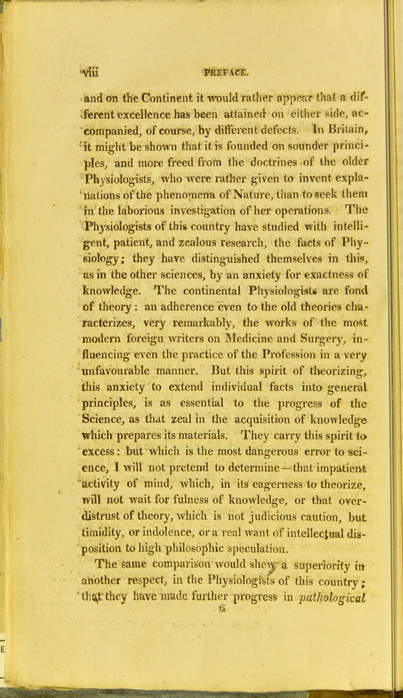 and on the Continent it myuld father appear that a dif- .ferent excellence has been attained on either side;, ac- companied, of course, by different defects. In Britain, 'it might be shown that it is founded on sounder princi- J)les, and more freed from the doctrines of the older Physiologists, who were rather given to invent expla- ' nations of the phenojnena of Nature, than to seek them in the laborious investigation of her operations. The Physiologists of this country have studied with intelli- gent, patient, and zealous research, the facts of Phy- siology; they have distinguished themselves in this, as in the other sciences, by an anxiety for exactness of knowledge. The continental Physiologists are fond of theory: an adherence even to the old theories clia- racterizes, very remarkably, the works of the most modern foreign writers on Medicine and Surgery, in- fluencing even the practice of the Profession in a very unfavourable manner. But this spirit of theorizing, this anxiety to extend individual facts into general principles, is as essential to the progress of the Science, as that zeal in the acquisition of knowledge which prepares its materials. They carry this spirit to excess: but which is the most dangerous error to sci- ence, I will not pretend to determine—that impatient activity of mind, which, in its eagerness to theorize, will not wait for fulness of knowledge, or that over- distrust of theory, which is not judicious caution, but timidity, or indolence, or a real want of intellectual dis- position to high philosophic speculation. The same comparison would shew' a superiority in another respect, in the Physiologists of this country; 'ths^t'they have raiide further progress in pathological