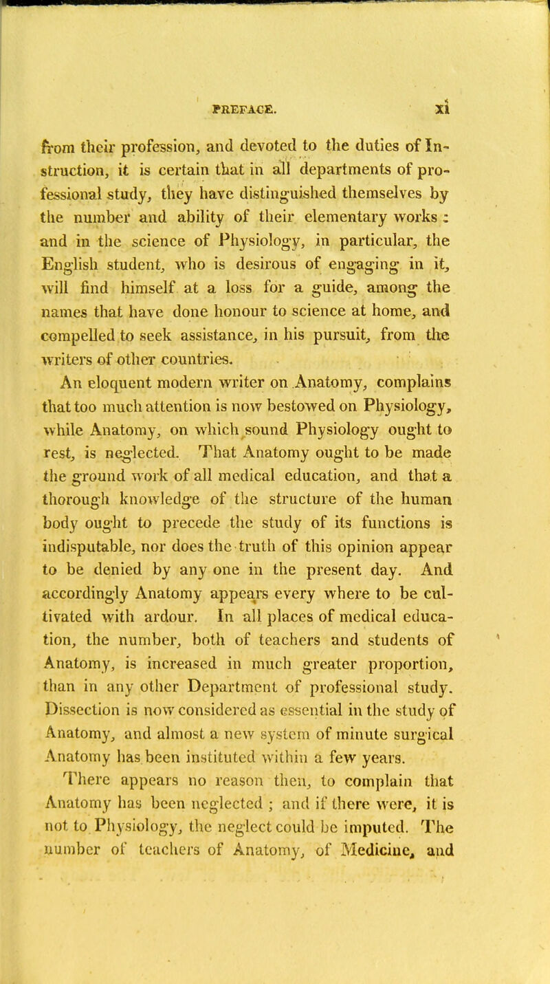 from their profession, and devoted to the duties of In- struction, it is certain that in a^l departments of pro- fessional study, they have distinguished themselves by the number and ability of their elementary works : and in the science of Physiology, in particular, the English student, who is desirous of engaging in it, will find himself at a loss for a guide, among the names that have done honour to science at home, and compelled to seek assistance, in his pursuit^ from the writers of other countries. An eloquent modern writer on Anatomy, complains that too much attention is now bestowed on Physiology, while Anatomy, on which sound Physiology ought to rest, is neg-lected. That Anatomy ought to be made the ground work of all medical education, and that a thorough knowledge of the structure of the human body ought to precede the study of its functions is indisputable, nor does the truth of this opinion appear to be denied by any one in the present day. And accordingly Anatomy appears every where to be cul- tivated with ardour. In all places of medical educa- tion, the number, both of teachers and students of Anatomy, is increased in much greater proportion, than in any other Department of professional study. Dissection is now considered as essential in the study of Anatomy, and almost a new system of minute surgical Anatomy has been instituted within a few years. There appears no reason then, to complain that Anatomy has been neglected ; and if there were, it is not to Physiology, the neglect could be imputed. The number of teiichers of Anatomy, of Medicine, and