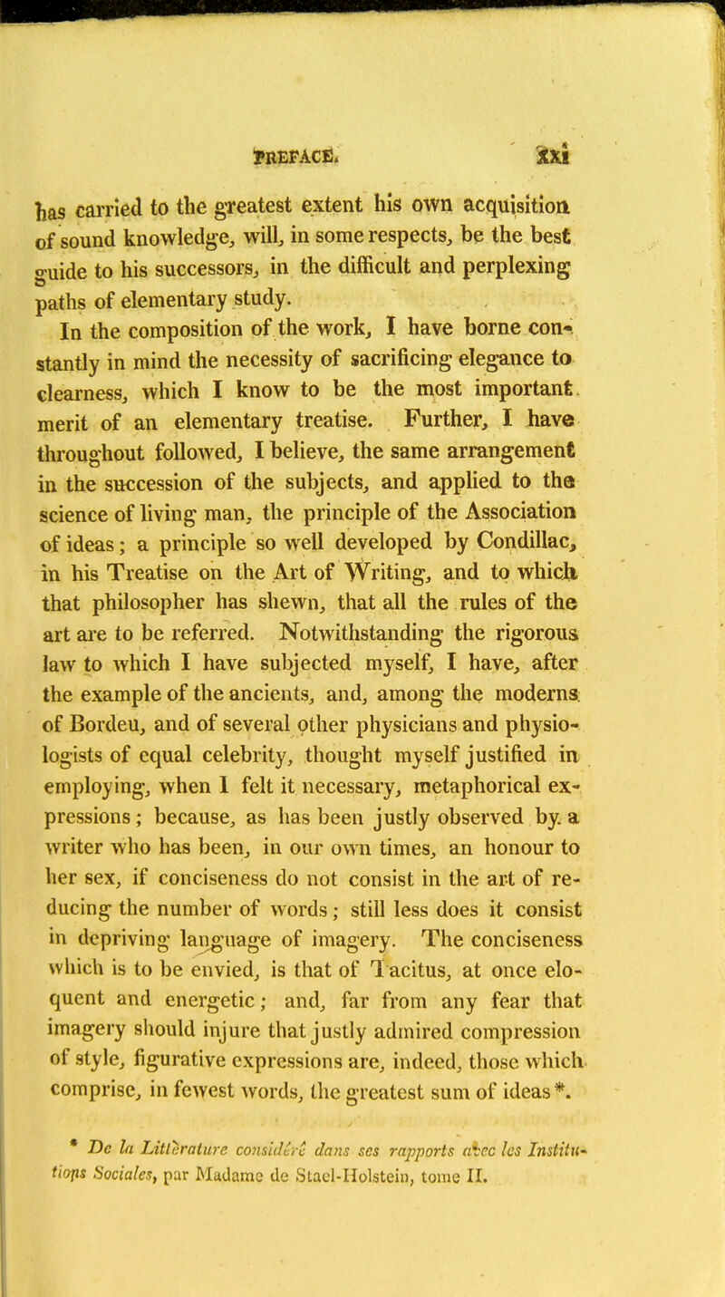 has carried to the gTeatest extent his own acquisition of sound knowledge, will, in some respects, be the best o-uide to his successors, in the difficult and perplexing paths of elementary study. In the composition of the work, I have borne con- stantly in mind the necessity of sacrificing elegance to clearness, which I know to be the most important merit of an elementary treatise. Further, I have throughout followed, I believe, the same arrangement in the succession of the subjects, and applied to tha science of living man, the principle of the Association of ideas; a principle so well developed by Condillac, in his Treatise on the Art of Writing, and to whicJii that philosopher has shewn, that all the rules of the art are to be referred. Notwithstanding the rigorous law to which I have subjected myself, I have, after the example of the ancients, and, among the moderns; of Bordeu, and of several other physicians and physio- logists of equal celebrity, thought myself justified in employing, when 1 felt it necessary, metaphorical ex- pressions; because, as has been justly observed by. a writer who has been, in our own times, an honour to her sex, if conciseness do not consist in the art of re- ducing the number of words; still less does it consist in depriving language of imagery. The conciseness which is to be envied, is that of 1 acitus, at once elo- quent and energetic; and, far from any fear that imagery sliould injure that justly admired compression of style, figurative expressions are, indeed, tliose which comprise, in fewest words, the greatest sum of ideas*. * De la Litlaratiire coiisidcrc dans ses rapports aVec les Institu- tio-fls Sociales, par Madame de Stacl-Holstein, tome II.