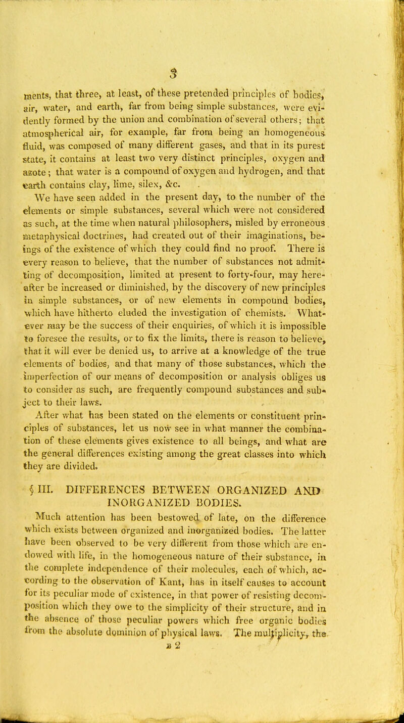 ments, that three, at least, of these pretended principles of bodies, air, water, and earth, far from being simple substances, wefe evi- dently formed by the union and combination of several others; that atmospherical air, for example, far from being an homogeneous fluid, was composed of many different gases, and that in its purest state, it contains at least two very distinct principles, oxygen and azote; that water is a compound of oxygen and hydrogen, and that earlh contains clay, lime, silex, &c. We have seen added in the present day, to the number of the dements or simple substances, several which were not considered as such, at the time when natural philosophers, misled by erroneous metaph}'^ical doctrines, had created out of their imaginations, be- ings of the existence of which they could find no proof. There is every reason to believe, that the number of substances not admit- ting of decomposition, limited at present to forty^four, may here- after be increased or diminished, by the discovery of new principles in simple substances, or of new elements in compound bodies, which have hitherto eluded the investigation of chemists. What- ever may be the success of their enquiries, of which it is impossible to foresee the results, or to fix the limits, there is reason to believe, that it will ever be denied us, to arrive at a knowledge of the true elements of bodies, and that many of those substances, which the imperfection of our means of decomposition or analj'sis obliges us to consider as such, are frequently compound substances and sub« ject to their laws. After what has been stated on the elements or constituent prin- ciples of substances, let us now see in what manner the combina- tion of these elements gives existence to all beings, and what are the general differences existing among the great classes into which they are divided, §111. DIFFERENCES BETWEEN ORGANIZED AKD INORGANIZED BODIES. Much attention has been bestowed of late, on the difference which exists between organized and inorganized bodies. The latter have been observed to be very different from those which are en- dowed with life, in the homogeneous nature of their substance, in the complete independence of their molecules, each of which, ac- cording to the observation of Kant, has in itself causes to account for its peculiar mode of existence, in that power of resisting dccom- position which they owe to the simplicity of their structure, and in the absence of those peculiar powers which free organic bodies from the absolute dominion of p!iysical laws. The multiplicity, the. B '2