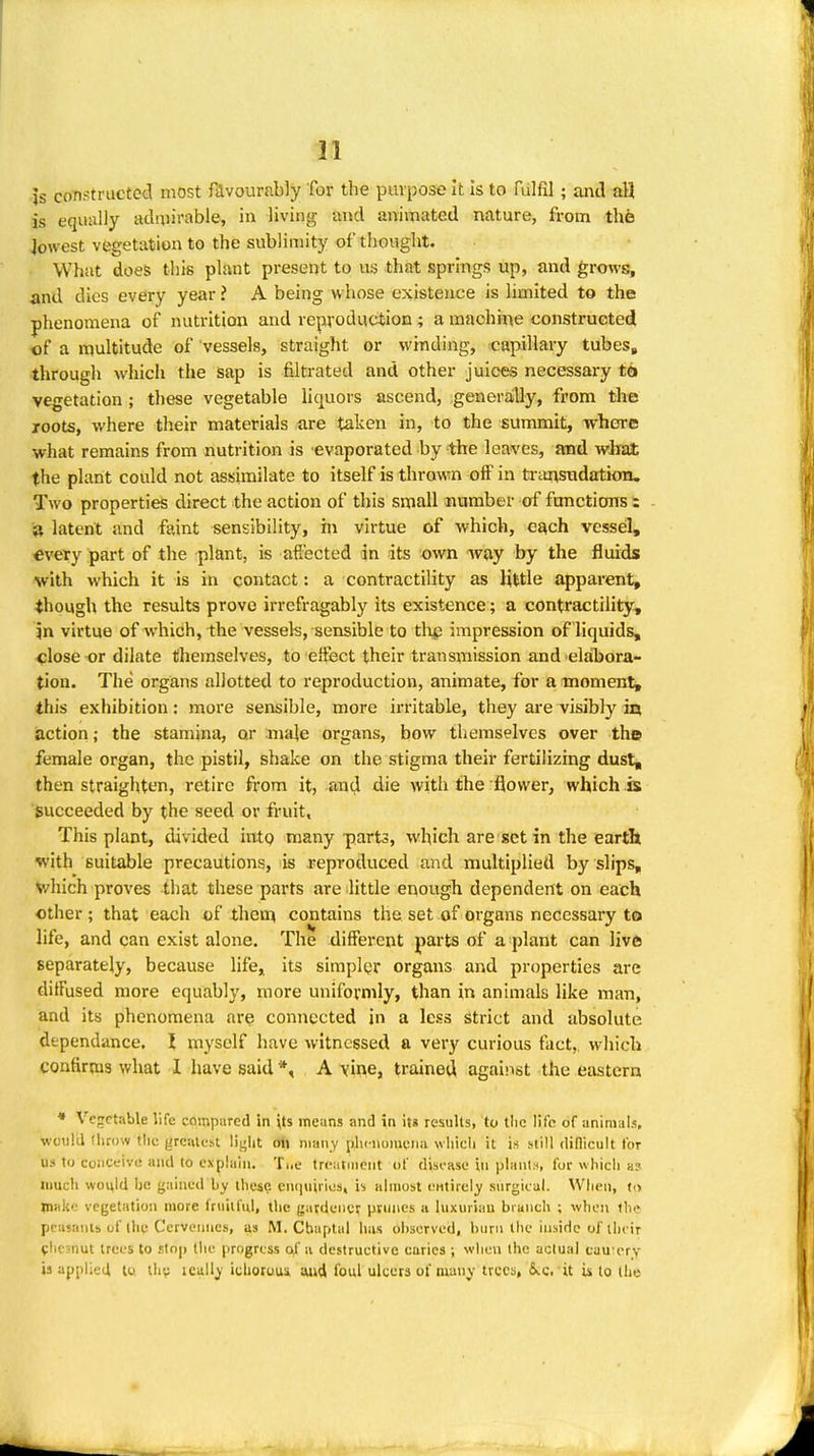 Js constructed most fdvourably for the purpose it is to fulfil ; and all is equally admirable, in living and animated nature, from the lowest vegetation to the sublimity of thought. What does this plant present to us that springs up, and grows, and dies every year ? A being whose existence is limited to the phenomena of nutrition and reproduction; a machine constructed of a multitude of vessels, straight or winding, capillary tubes, through which the sap is filtrated and other juices necessary tb vegetation ; these vegetable liquors ascend, generaiUy, from the roots, where their materials are taken in, to the summit, where what remains from nutrition is evaporated by the leaves, md what the plant could not assimilate to itself is thrown off in ti-a^sndation. Two properties direct the action of this small number of fonctiorrs : a latent and faint sensibility, in virtue of which, each vesseil, every part of the plant, is affected in its own way by the fluids with which it is in contact: a contractility as little apparent, though the results prove irrefragably its existence; a contractihty, in virtue of which, the vessels, sensible to tli^ impression of liquids, <;lose or dilate themselves, to effect their transmission and elabora- tion. The organs allotted to reproduction, animate, for a moment, this exhibition: more sensible, more irritable, they are visibly in action; the stamina, or male organs, bow themselves over the female organ, the pistil, shake on the stigma their fertilizing dust, then straighten, retire from it, and die with the flower, which s succeeded by the seed or fruit. This plant, divided intp many parts, which are set in the earth with suitable precautions, is reproduced and multiplied by slips, which proves that these parts are little enough dependent on each other ; that each cf then^ contains the set of organs necessary to life, and can exist alone. The different parts of a plant can live separately, because life^ its simpler organs and properties are diffused more equably, more uniformly, than in animals like man, and its phenomena are connected in a less strict and absolute dependance. I myself have witnessed a very curious fact,, which confirms what I have said *, A vine, trained against the eastern * Vegetable life compared in \ts means and in it« results, to tlic lii'c of animals, would throw the grcalcst liglit oil many plicnoiuqna which it is still dillicult for us to coiiceivi! and to explain. Ti.e treiitineiit of dist-ase in planln, for which a? much would he gained by these. eTKiuiiics, is ahnost OHtirely surgical. Wfien, to n>ak'-' vegetation more fruitful, tlic gardener prunes a luxuriau branch ; when the pcasanib uf llie C'erveiines, as M. Cbaptal has observed, hum tlic inside of tlicir fhesnut trees to .slop the [)rogrcss ai' a destructive curies ; when the actual cau'crv is applied tu ihv icully ichoruui mi4 foul ulcers of many trees, &.c. it is to the
