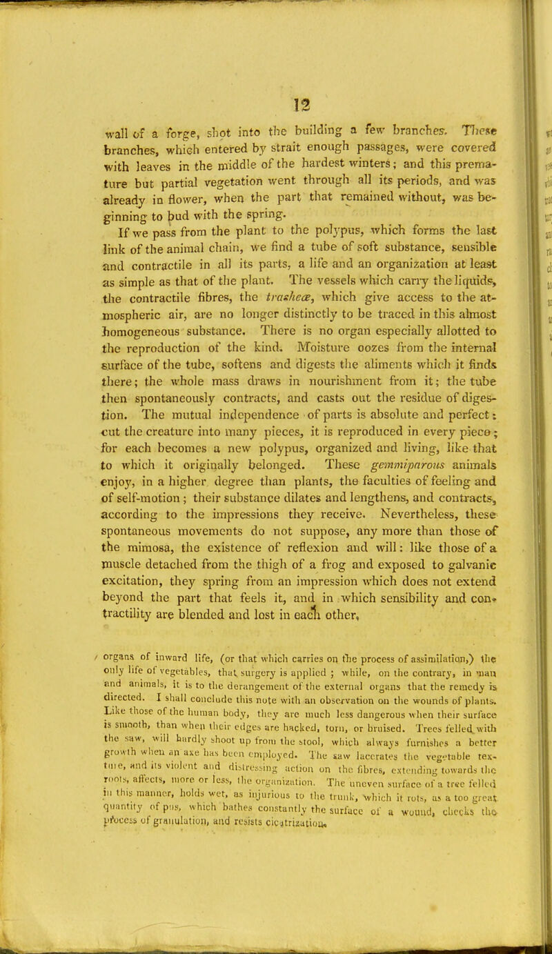 wall of a forge, shot into the building a few branches. Tljcse branches, which entered by strait enough passages, were covered with leaves in the middle of the hardest winters; and this prema- ture but partial vegetation went through all its periods, and %vas already in flower, when the part that remained without, was be- ginning to bud with the spring. If we pass from the plant to the polypus, which forms the last link of the animal chain, we find a tube of soft substance, sensible iand contractile in all its parts, a life and an organization at least as simple as that of the plant. The vessels which cany the liquid!?, tlie contractile fibres, the tragJiece, which give access to the at- mospheric air, are no longer distinctly to be traced in this almost homogeneous substance. There is no organ especially allotted to the reproduction of the kind. Moisture oozes from the intenial surface of the tube, softens and digests the ahments which it finds there; the whole mass draws in nourishment from it; the tube then spontaneously contracts, and casts out the residue of diges- tion. The mutual independence of parts is absolute and perfect: cut the creature into many pieces, it is reproduced in every piece; for each becomes a new polypus, organized and living, like that to which it originally belonged. These gemmipnrous animals enjoy, in a higher degree than plants, the faculties of feeling and of self-motion ; their substance dilates and lengthens, and contracts, according to the impressions they receive. Nevertheless, these spontaneous movements do not suppose, any more than those of the mimosa, the existence of reflexion and will: like those of a muscle detached from the thigh of a frog and exposed to galvanic excitation, they spring from an impression which does not extend beyond the part that feels it, and in which sensibility and con* (ractility are blended and lost in eacia other, / organs of jnward life, (or that which carries on the process of assimilafian,) the only life ol vegetables, that surgery is applied ; while, on the contrary, in -nan and aiiinials, it is to the derangement of the external organs that the remedy is directed. I shall conclude this note with an observation on tlie wounds of plants. Like those of (he human body, tlicy are much less dangerous when their surface is smooth, than when iheir edges are hacked, torn, or bruised. Trees felled, with the saw, will hardly shoot up from the stool, which always furnishes a better growth when an axe luis been employed. The saw lacerates the veg-'table tex- tuie, and Its violent and di.lre.siing action on the fibres, extending towards the roois. aftects. more or less, the organization. The uneven surface of a tree felled m this manner, holds wet. as injurious to the trunl;. ^vhich it rots, us a too great quantny of p....s which bathes constantly the surlacc of a wound, checks th& process of granulation, and resists cic^trizatiou. «