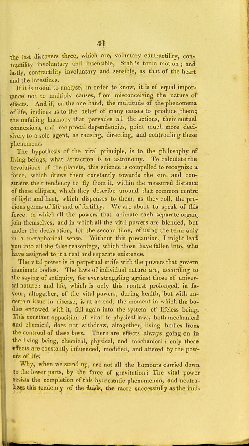 the last discovers three, which are, vohmtary contractility, con- tractility involuntary and insensible, Stahl's tonic motion ; and lastly, contractility involuntary and sensible, as that of the heart and the intestines. If it is useful to analyse, in order to know, it is of equal impor- tance not to multiply causes, from misconceiving the nature of effects. And if, on the one hand, the multitude of the phenomena of life, inclines us to the belief of many causes to produce them ; the unfailing harmony that pervades ail the actions, their mutual connexions, and reciprocal dependencies, point much more deci- sively to a sole agent, as causing, directing, and confrouling these phenomena. The hypothesis of the vital principle, is to the philosophy of living beings, what attraction is to astronomy. To calculate the revolutions of the planets, this science is compelled to recognize a force, which draws them constantly towards the sun, and con- strains their tendency to fly from it, within the measured distance «f those ellipses, which they describe around that common centre of light and heat, which dispenses to them, as they roll, the pre- cious germs of life and of fertility. We are about to speak of this force, to which all the powers that animate each separate organ^ join themselves, and in which all the vital powers are blended, but under the declaration, for the second time, of using the term only in a metaphorical sense. Without this precaution, I might lead you into all the false reasonings, which those have fallen into, who have assigned to it a real and separate existence. The vital power is in perpetual strife with the powers that govern inanimate bodies. The laws of individual nature are, according to the saying of antiquity, for ever struggling against those of univer- sal nature: and life, which is only this contest prolonged, in fa- vour, altogether, of the vital powers, during health, but with un- certain issue in disease, is at an end, the moment in which the bo- dies endowed with it, fall again into the system of lifeless being, Tliis constant opposition of vital to physical laws, both mechanical and chemical, does not withdraw, altogether, living bodies from the controul of these laws. There arc effects always going on in the living being, chemical, physical, and mechanical: only these effects are constantly influenced, modified, and altered by the pow- ers of life. Why, when we stand up, are not all the humours carried down to the lower parts, by the force of gravitation? The vital power resists the completion of tlils hydrostatic phenomenon, and neutra- lizes this tendency of the fluid*, the more successfully as the indi-