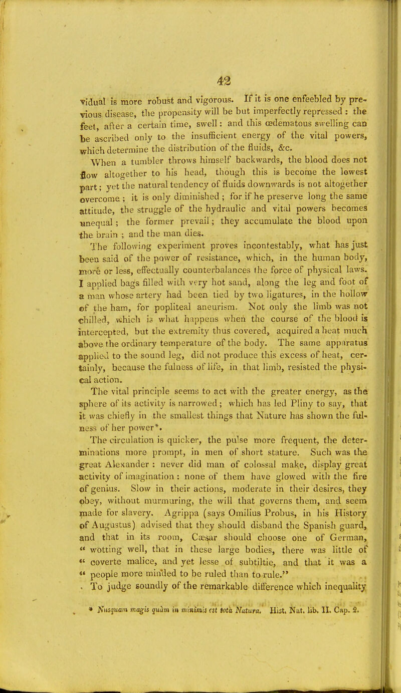 vidual is more robust and vigorous. If it is one enfeebled by pre- vious disease, tlie propensity will be but imperfectly repressed : the feel after a certain time, swell: and this (Edematous swelling can be ascribed only to the insufficient energy of the vital powers, which determine the distribution of the fluids, &c. When a tumbler throws himself backwards, the blood does not flow altogether to his head, though this is become the lowest part; yet the natural tendency of fluids downwards is not altogether overcome ; it is only diminished ; for if he preserve long the same attitude, the struggle of the hydraulic and vital powers becomes unequal; the former prevail; they accumulate the blood upon the brain ; and the man dies. The following experiment proves incontestably, what has just been said of the power of resistance, which, in the human body, more or less, effectually counterbalances fhe force of physical laws. I applied bags filled with very hot sand, along the leg and foot of a man whose artery had been tied by two ligatures, in the hollow of the ham, for popliteal aneurism. Not only the limb was not chilled, which is what h ippens when the course of the blood is intercepted, but the extremity thus covered, acquired a heat much above the ordinary temperature of the body. The same apparatus appliea to the sound leg, did not produce this excess of heat, cer- tainly, because the fulness of life, in that lin^b, resisted the physi- cal action. The vital principle seema to act with the greater energy, as the sphere of its activity is narrowed; which has led Pliny to say, that it was chiefly in the smallest things that Nature has shown the ful- ness of her power*. The circulation is quicker, the pulse more frequent, the deter- minations more prompt, in men of short stature. Such was the great Alexander : never did man of colossal make, display great activity of imagination: none of them have glowed with the fire of genius. Slow in their actions, moderate in their desires, they obey, without murmuring, the will that governs them, and seem made for slavery. Agrippa (says Omilius Probus, in his History of Augustus) advised that they should disband the Spanish guard, and that in its room, Caei>ar should choose one of German, <* wotting well, that in these large bodies, there was little of «' coverte malice, and yet lesse of subtiltie, and that it was a «* people more minded to be ruled than tarule. • To judge soundly of the remarkable difference which inequality • ^'l^sguc;« magis quam in mmimis est iota Natura, Hist. Nat. lib. II. Cap. 2.