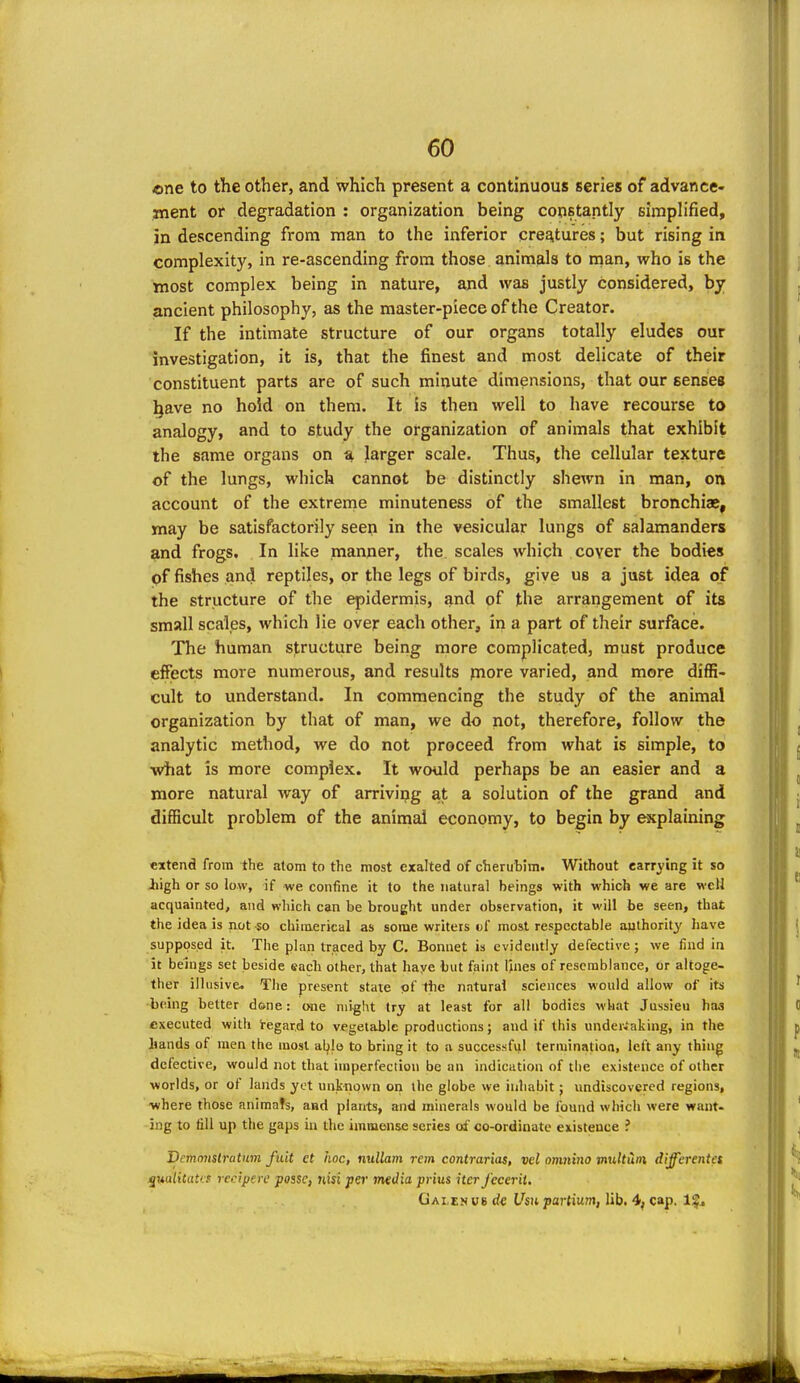 one to the other, and which present a continuous series of advance- ment or degradation : organization being constantly Eiraplified, in descending from man to the inferior creatures; but rising in complexity, in re-ascending from those animals to nian, who is the most complex being in nature, and was justly considered, by ancient philosophy, as the master-piece of the Creator. If the intimate structure of our organs totally eludes our investigation, it is, that the finest and most delicate of their constituent parts are of such minute dimensions, that our senses !^ave no hold on them. It is then well to have recourse to analogy, and to study the organization of animals that exhibit the same organs on a larger scale. Thus, the cellular texture of the lungs, which cannot be distinctly shewn in man, on account of the extreme minuteness of the smallest bronchiae, may be satisfactorily seen in the vesicular lungs of salamanders and frogs. In like manner, the. scales which cover the bodies pf fishes and reptiles, or the legs of birds, give us a just idea of the structure of the epidermis, and of the arrangement of its small scales, which lie over each other, in a part of their surface. The human structure being more complicated, must produce effects more numerous, and results piore varied, and more diffi- cult to understand. In commencing the study of the animal organization by that of man, we do not, therefore, follow the analytic method, we do not proceed from what is simple, to what is more complex. It would perhaps be an easier and a more natural way of arrivipg at a solution of the grand and difficult problem of the animal economy, to begin by explaining extend from the atom to the most exalted of cherubim. Without carrying it so Jiigh or so low, if we confine it to the natural beings with which we are well acquainted, and which can be brought under observation, it will be seen, that the idea is not so chimerical as some writers vl' most respectable authority have supposed it. The plan traced by C. Bonnet is evidently defective; we find in it beings set beside each other, that haye but faint lines of resemblance, or altoge- ther illusive. The present state pf tbe natural sciences would allow of its btdng better d»ne: one might try at least for all bodies what Jussieu haa executed with i-egard to vegetable productions; and if this undertaking, in the hands of men the most able to bring it to a successfid termination, left any thing defective, would not that imperfection be an indication of the existence of other •worlds, or of lands yet unknown oii the globe we inhabit; undiscovered regions, ■where those animats, and plants, and minerals would be found which were want- ing to fill up the gaps in the immense series oi' co-ordinate existence ? Dcmnnstratnm fuit et hoc, nullam rem contrarias, vel omnino mtUtuin differentes jMu/itdfff recipere posse, nisi per media prius iter fecerit. Gai en U8 rf« Usu partium, lib. 4, cap. 1^^