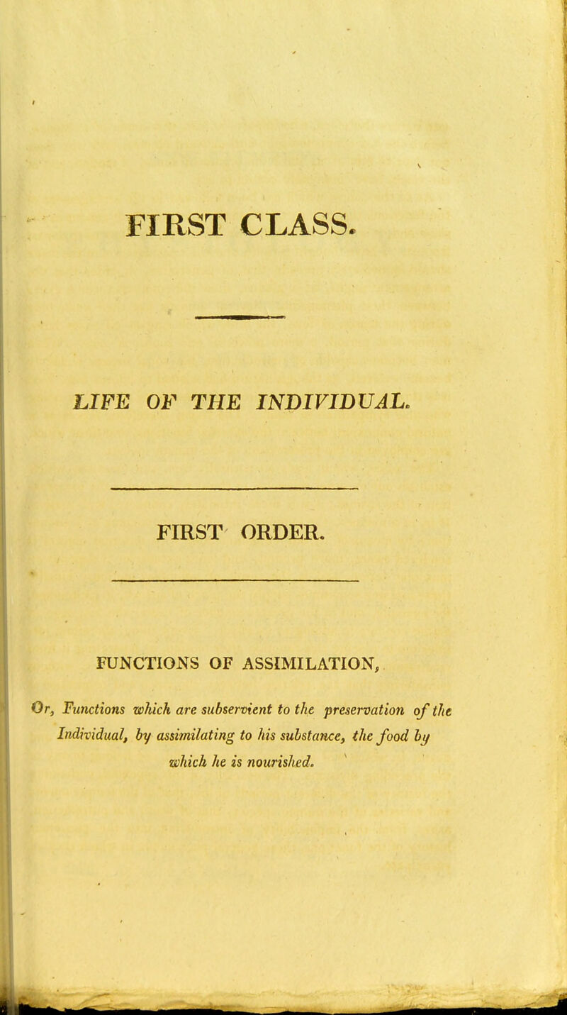 FIRST CLASS. LIFE OF THE INDIVIDUAL, FIRST ORDER. FUNCTIONS OF ASSIMILATION, Or, Functions which are subservient to the preservation of the Individual, by assimilating to his substance, the food bt/ which he is nourished.