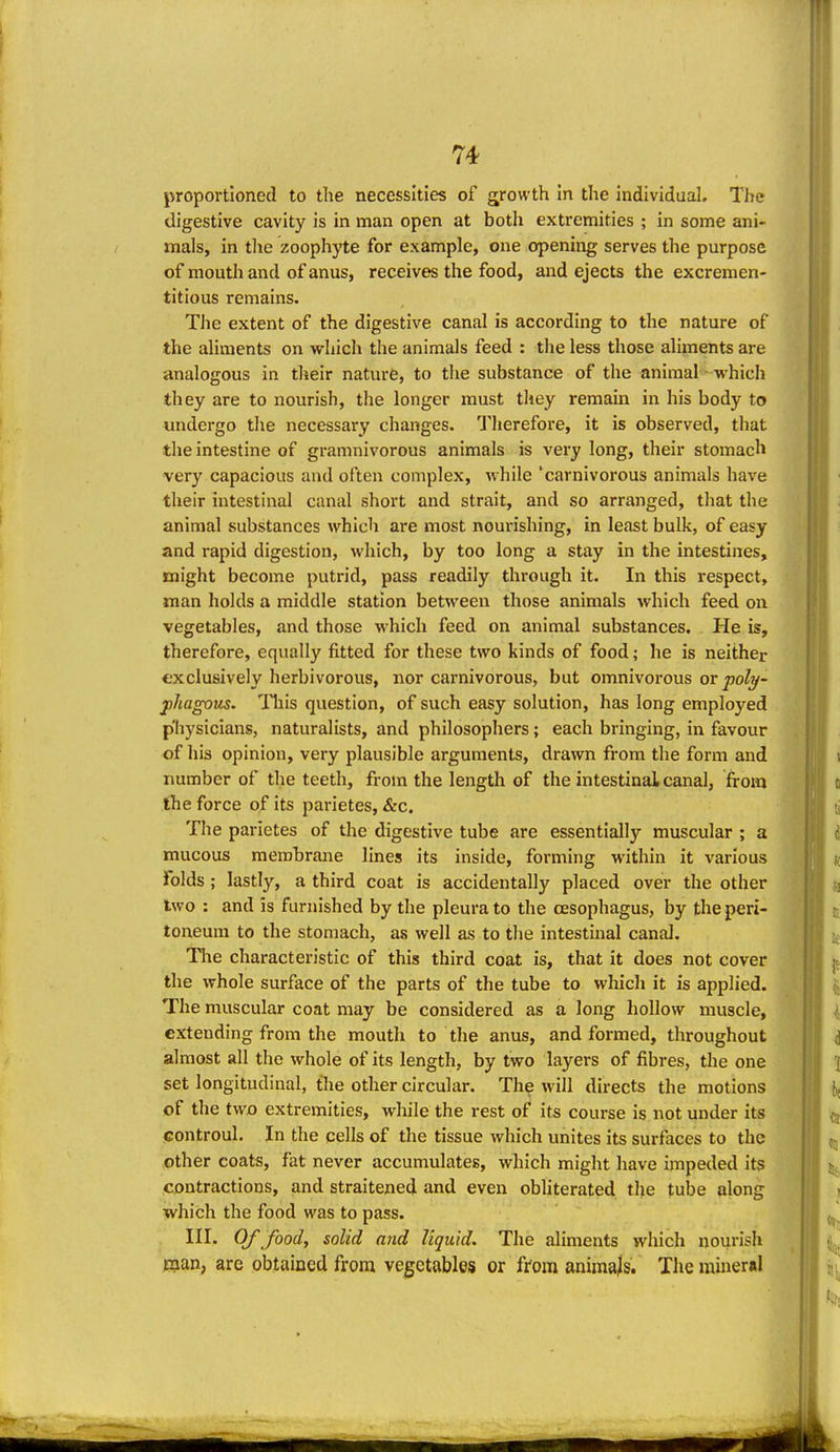 proportioned to the necessities of growth In the Individual. The digestive cavity is in man open at both extremities ; in some ani- mals, in the zoophyte for example, one opening serves the purpose of mouth and of anus, receives the food, and ejects the excremen- titious remains. The extent of the digestive canal is according to the nature of the aliments on which the animals feed : the less those aliments are analogous in their nature, to the substance of the animal which they are to nourish, the longer must they remain in his body to undergo the necessary changes. Therefore, it is observed, that tlie intestine of gramnivorous animals is very long, their stomach very capacious and often complex, while 'carnivorous animals have their intestinal canal short and strait, and so arranged, that the animal substances which are most nourishing, in least bulk, of easy and rapid digestion, which, by too long a stay in the intestines, might become putrid, pass readily through it. In this respect, man holds a middle station between those animals which feed on vegetables, and those which feed on animal substances. He is, therefore, equally fitted for these two kinds of food; he is neither exclusively herbivorous, nor carnivorous, but omnivorous or poly- fhagous. ITiis question, of such easy solution, has long employed physicians, naturalists, and philosophers; each bringing, in favour of his opinion, very plausible arguments, drawn from the form and number of the teeth, from the length of the intestinai canal, from the force of its parietes, &c. The parietes of the digestive tube are essentially muscular ; a mucous membrane lines its inside, forming within it various folds ; lastly, a third coat is accidentally placed over the other two : and is furnished by the pleura to the oesophagus, by the peri- toneum to the stomach, as well as to the intestinal canal. The characteristic of this third coat is, that it does not cover the whole surface of the parts of the tube to which it is applied. The muscular coat may be considered as a long hollow muscle, extending from the mouth to the anus, and formed, throughout almost all the whole of its length, by two layers of fibres, the one set longitudinal, the other circular. The will directs the motions of the two extremities, while the rest of its course is not under its controul. In the cells of the tissue which unites its surfaces to the other coats, fat never accumulates, which might have impeded its contractions, and straitened and even obliterated the tube along which the food was to pass. III. Of food, solid and liquid. The aliments which nourish man, are obtained from vegetables or from animals. Tlie mineral