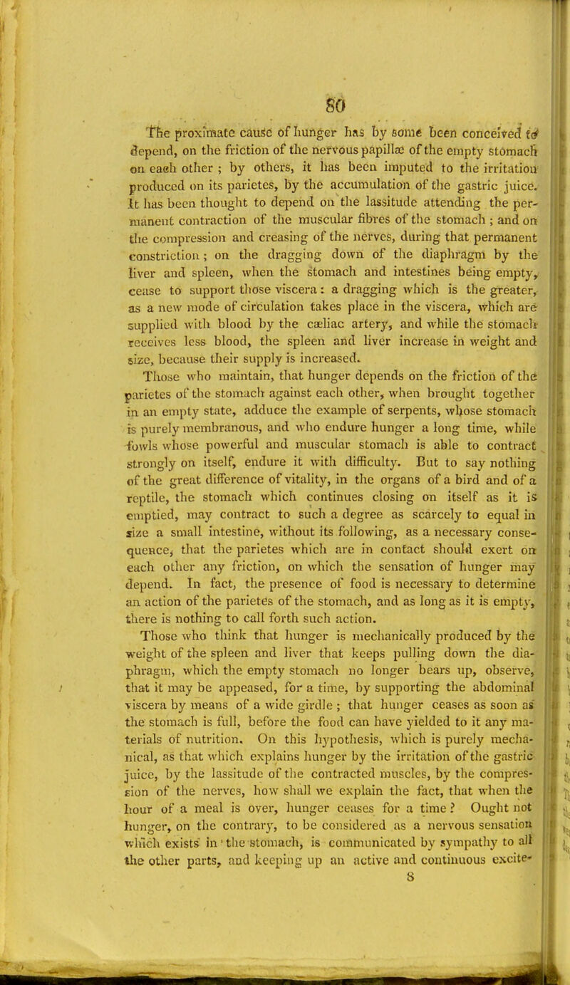 m llje proximate cauSc of hunger has by some been conceived f(# depend, on the friction of the nervous papillae of the empty stomach on eaeh other ; by others, it has been imputed to the irritation produced on its parietes, by the accumulation of the gastric juice, it has been thought to depend on the lassitude attending the per- manent contraction of the muscular fibres of the stomach ; and on the compression and creasing of the nerves, during that permanent constriction ; on the dragging down of tlie diaphragm by the liver and spleen, when the stomach and intestines being emptyy cease to support those viscera : a dragging which is the greater^ as a new mode of circulation takes place in the viscera, which are supplied with blood by the caeliac artery, and while the stomaclt receives less blood, the spleen and liver increase in weight and size, because their supply is increased. Tlxose who maintain, that hunger depends on the friction of the parietes of the stomach against each other, when brought together in an empty state, adduce the example of serpents, whose stomach is purely membranous, and who endure hunger a long time, while fowls whose powerful and muscular stomach is able to contract strongly on itself, endure it with difficulty. But to say nothing of the great difference of vitality, in the organs of a bird and of a reptile, the stomach which continues closing on itself as it is emptied, may contract to such a degree as scarcely to equal iii size a small intestine, without its following, as a necessary conse- quence^ that the parietes which are in contact should exert on each other any friction, on which the sensation of hunger may depend. In fact, the presence of food is necessary to determine an action of the parietes of the stomach, and as long as it is empty, there is nothing to call forth such action. Those who think that hunger is mechanically produced by the weight of the spleen and liver that keeps pulling down the dia- phragm, which the empty stomach no longer bears up, observe, that it may be appeased, for a time, by supporting the abdominal viscera by means of a wide girdle ; that hunger ceases as soon as the stomach is full, before the food can have yielded to it any ma- terials of nutrition. On this hypothesis, which is purely raeclia- nical, as that which explains hunger by the irritation of the gastric Juice, by the lassitude of tlie contracted muscles, by the compres- gion of the nerves, how shall we explain the fact, that when the hour of a meal is over, hunger ceases for a time ? Ought not hunger, on the contrary, to be considered as a nervous sensation which exists' in' the stomach, is communicated by sympathy to alt llie other parts, and keeping up an active and continuous excite* S