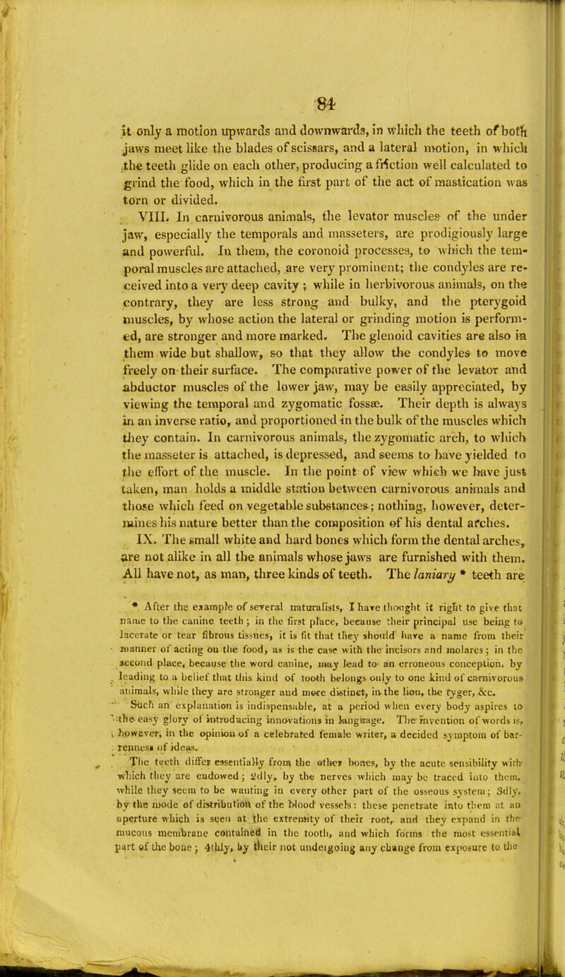 it only a motion upwards and downwards, in which the teeth of bofti jaws meet like the blades of scissars, and a lateral motion, in which .the teeth glide on each other, pi-oducing a faction well calcuhited to grind the food, which in the first part of the act of mastication was torn or divided. VIIL In carnivorous animals, the levator muscles of the under jaw, especially the temporals and masseters, are prodigiously large and powerful. In them, the coronoid processea, to which the tem- poral muscles are attached, are very prominent; the condyles are re- ceived into a vei-y deep cavity ; while in herbivorous animals, on the contrary, they are less strong and bulky, and the pterygoid nmscles, by wliose action the lateral or grinding motion is perform- ed, are stronger and more marked. The glenoid cavities are also ira them wide but shallow, so that they allow tlie condyle* to move freely on-their surface. The comparative power of the levator and abductor muscles of the lower jaw, may be easily appreciated, by viewing the temporal and zygomatic fossae. Their depth is always in au inverse ratio, and proportioned in the bulk of the muscles which tJiey contain. In carnivorous animals, the zygomatic arch, to wliich the masseter is attached, is depressed, and seems to have yielded to the effort of the muscle. In the point of view which we have just taken, man holds a middle station between carnivorous animals and those which feed on vegetable substance*; nothing, however, deter- mines his nature better than tlie composition of his dental arches. , IX. The small white and hard bones which form the dental arches, are not alike in all the animals whose jaws are furnished with them. All have not, as man, three kinds of teeth. The laniary * teeth are After the exampfe of seTeral naturaKsts, I hare tlioiiglit it riglit to give that name to the canine teeth ; in the first place, because their principal use being t» lacerate or tear fibrous tissues, it is fit that tiiey should' hare a name from their manner of acting on tlie food, as is the case with the Incisors and moiares; in the second place, because the word canine, uiaj lead tO' an erroneous conception, by leading to a belief that this kind of tooth belongs only to one kind of carnivorous animals, while they are stronger and more dietinct, iivthe lion, the tyger, &c. &tich an explanation is indispensable, at a period when every body aspires lo :the-casy glory of introdacing innovations in kngirage. The-rnveiition of words is, however, m the opinion of a celebrated female writer, a decided symptom of bar- rennesi of ideas. The tiieth differ esseiitiaHy from the otl*e» bones, by the acute sensibility with which they arc endowed; iidly, by the nerves which may be traced into them, while they seem to be wanting in every other part of the osseous system; Sdly, by the mode of drstributiou of the blood vessels : these penetrate into them at an aperture which is seen at {he extremity of their root,- and they expand in the- niucous membrane contalfted in the tooth, and which forms the most essentiat part of the bone; 4tUly, by their not undeigoing any change from exposure to lliu