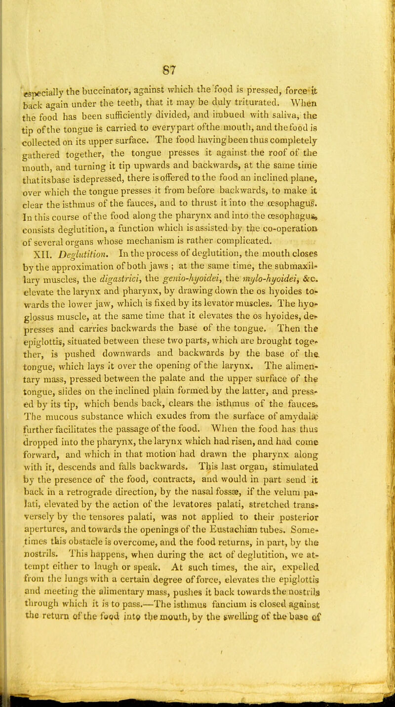 'especially the buccinator, against which the food is pressed, force it back again under the teeth, that it may be duly triturated. When the food has been sufficiently divided, and imbued with saliva, the tip of the tongue is carried to every part ofthe mouth, and the food is collected on its upper surface. The food having been thus completely gathered together, the tongue presses it against the roof of the mouth, and turning it tip upwards and backwards, at the same time thatitsbase is depressed, there is offered to the food an inclined plane, over which the tongue presses it from before backwards, to make it clear the isthmus ofthe fauces, and to thrust it into tlie cesophagus. In this course ofthe food along the pharynx and into the oesophagus, consists deglutition, a function which is assisted by tljie co-operation of several organs whose mechanism is rather complicated. XII. Deghitition. In the process of deglutition, the mouth closes by the approximation of both jaws ; at the same time, the submaxil- lary muscles, the digastrici, the genio-hyoidei, the mylo-hyoidei, &c. elevate the larynx and pharynx, by drawing down the os hyoides to- wards the lower jaw, which is fixed by its levator muscles. The hyo- glossus muscle, at the same time that it elevates the os hyoides, de- presses and carries backwards the base of the tongue. Then the epiglottis, situated between these two parts, which are brought toge^ ther, is pushed downwards and backwards by the base of the. tongue, which lays it over the opening of the larynx. The alimen- tary mass, pressed between the palate and the upper surface of the tongue, slides on the inclined plain formed by the latter, and press- ed by its tip, which bends back, clears the isthmus of the fauces. The mucous substance which exudes from the surface of amydals; further facilitates the passage ofthe food. When the food has thus dropped into the pharynx, the larynx which had risen, and had come forward, and which in that motion had drawn the pharynx along with it, descends and falls backwards. This last organ, stimulated by the presence of the food, contracts, and would in part send it back in a retrograde direction, by the nasal fossse, if the velum pa- lati, elevated by the action of the levatores palati, stretched trans- versely by the tensores palati, was not applied to their posterior apertures, and towards the openings of the Eustachian tubes. Some- times this obstacle is overcome, and the food returns, in part, by tlie nostrils. This happens, when during the act of deglutition, we at- tempt either to laugh or speak. At such times, the air, expelled, from the lungs with a certain degree of force, elevates the epiglottis and meeting the alimentary mass, pushes it back towards the nostrils through which it is to pass.—The isthmus fancium is closed against the return of the food into tbe mouth, by the swelling of the base of