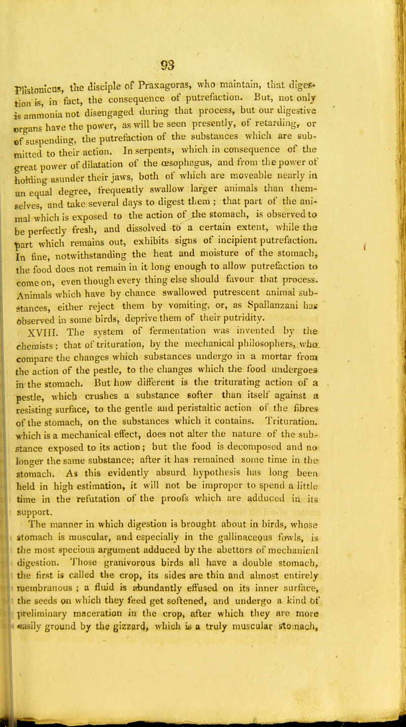 Pllslonicas, iTie disciple of Praxagoras, who maintain, that diges- tion is in fact, the consequence of putrefoction. But, not only is ammonia not disengaged during that process, but our digestive organs have the po«'er, as will be seen presently, of retarding, or of suspending, the putrefaction of the substances which are sub- mitted to their action. In serpents, which in consequence of the great power of dilatation of the oesophagus, and from the power of hoMing asunder their jaws, both of which are moveable nearly in an equal degree, frequently swallow larger animals than them- selves, and take several days to digest them ; that part of the ani- mal which is exposed to the action of Jthe stomach, is observed to be perfectly fresh, and dissolved to a certain extent, while the ^art which remains out, exhibits signs of incipient putrefaction. In fine, notwithstanding the heat and moisture of the stomach, the food does not remain in it long enough to allow putrefaction to come on, even though every thing else should favour that process. Animals which have by chance swallowed putrescent animal sub- stances, either reject them by vomiting, or, as Spallanzani has observed in some birds, deprive them of their putridity. XVIII. The system of fermentation was invented by the chemists; that of trituration, by the mechanical philosopherSj who. compare the changes which substances undergo in a mortar from the action of the pestle, to the changes which the food undergoes in the stomach. But how different is the triturating action of a pestle, which crushes a substance softer than itself against a resisting surface, to the gentle and peristaltic action of the fibres of the stomach, on the substances which it contains. Trituration, which is a mechanical effect, does not alter the nature of the sub- stance exposed to its action; but the food is decomposed and no longer the same substance; after it has remained some time in the stomach. As this evidently absurd hypothesis has long been held in high estimation, it will not be improper to spend a little I time in the l^futation of the proofs \vhich are adduced in its support. The manner in which digestion is brought about in birds, whose I stomach is muscular, and especially in the gallinacepus fowls, is 1 the most specious argument adduced by the abettors of mechanical i digestion. 'JMiose granivorous birds all have a double stomach, t the first is chilled the crop, its sides are thin and almost entirely I njembranous ; a fluid is abundantly effused on its inner surface, I the seeds on which they feed get softened, and undergo a kind Of Ipreliminary maceration in the crop, after which tliey are more «asily ground by the gizzard, which s truly muscular Stomach,