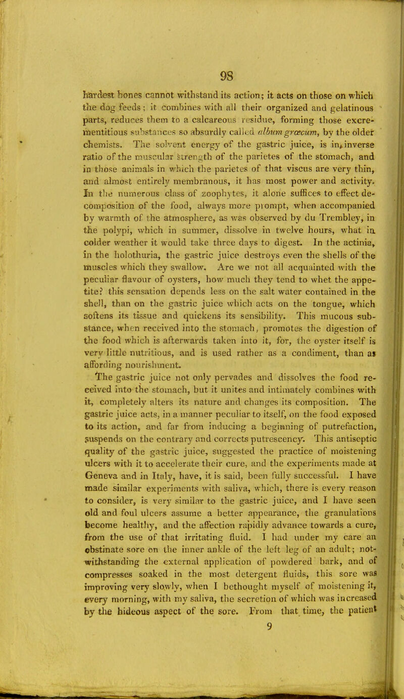 9S hardest bones cannot withstand its action; it acts on those on which the dog feeds; it combines with all their organized and gelatinous parts, reduces them to a calcareous rf;sidue, forming those excre- mentitious substances so absurdly called album grcecum, by the older chemists. The solvent energy of the gastric juice, is in,, inverse ratio of the muscular Strength of the parietes of the stomach, and in those animals in which the parietes of that viscus are ver}' thin, and almost entirely membranous, it has most power and activity. In the numerous class of zooph) tes, it alone suffices to effect de- composition of the food, always more prompt, when accompanied by warmth of the atmosphere, as was observed by du Trembley, in the pol3'pi, which in summer, dissolve in twelve hours, what ia colder weather it would take three days to digest. In the actinia, in the holothuria, the gastric juice destroys even the shells of the muscles which they swallow. Are we not all acquainted with the peculiar flavour of oysters, how much they tend to whet the appe- tite? this sensation depends less on the salt water contained in the shell, than on the gastric juice which acts on the tongue, which softens its tissue and quickens its sensibility. This mucous sub- stance, when received into the stomach, promotes the digestion of the food which is afterwards taken into it, for, the oyster itself is very little nutritious, and is used rather as a condiment, than at affording nourishment. the gastric juice not only pervades and dissolves the food re- ceived into the stomach, but it unites and intimately combines with it, completely alters its nature and changes its composition. The gastric juice acts, in a manner peculiar to itself, on the food exposed to its action, and far from inducing a beginning of putrefaction, suspends on the contrary and corrects putrescency. This antiseptic quality of the gastric juice, suggested the practice of moistening ulcers with it to accelerate their cure, and the experiments made at Geneva and in Italy, have, it is said, been fully successful. I have made similar experiments with saliva, which, there is every reason to consider, is very similar to the gastric juice, and I have seen old and foul ulcers assume a better appearance, the granulations become healthy, and the affection rapidly advance towards a cure, from the use of that irritating fluid. I had under my care an obstinate sore on the inner ankle of the left leg of an adult; not- withstanding the external application of powdered bark, and of compresses soaked in the most detergent fluids, this sore was improving very slowly, when I bethought myself of moistening it, every morning, with my saliva, the secretion of which was increased by tlie hideous aspect of the sore. From that time, the patient 9