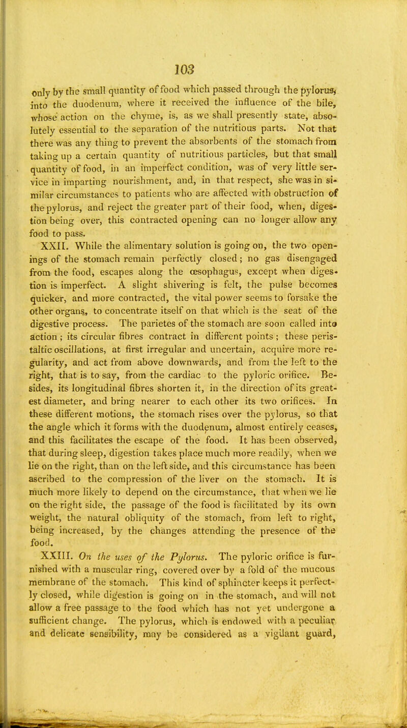 only by the small quantity of food which passed through the ^ylorug^ into the duodenum, where it received the influence of the bile, whose action on the chyme, is, as we shall presently state, abso- lutely essential to the separation of the nutritious parts. Not that there was any thing to prevent the absorbents of the stomach from taking up a certain quantity of nutritious particles, but that small quantity of food, in an imperfect condition, was of very little ser- vice in imparting nourishment, and, in that respect, she was in si- milar circumstances to patients who are affected with obstruction of the pylorus, and reject the greater part of their food, when, diges- tion being over, this contracted opening can no longer allow any food to pass. XXII. While the alimentary solution is going on, the two qjen- ings of the stomach remain perfectly closed; no gas disengaged from the food, escapes along the oesophagus, except when diges- tion is imperfect. A slight shivering is felt, the pulse becomes quicker, and more contracted, the vital power seems to forsake the other organs, to concentrate itself on that which is the seat of the digestive process. The parietes of the stomach are soon called into action ; its circular fibres contract in different points ; these peris- taltic oscillations, at first irregular and uncertain, acquire more re- gularity, and act from above downwards, and from the left to the right, that is to say, from the cardiac to the pyloric orifice. Be- sides, its longitudinal fibres shorten it, in the direction of its great- est diameter, and bring nearer to each other its two orifices. In these different motions, the stomach rises over the pylorus, so that the angle which it forms with the duodenum, almost entirely ceases, and this facihtates the escape of the food. It has been observed, that during sleep, digestion takes place much more readily, when we lie on the right, than on the leftside, and this circumstance has been ascribed to the compression of the liver on the stomach. It is much more likely to depend on the circumstance, tljat when we lie on the right side, the passage of the food is facilitated by its own weight, the natural obliquity of the stomach, from lefl to right, being increased, by the changes attending the presence of the food. XXIII. On the uses of the Pylorus. The pyloric orifice is fur- nished with a muscular ring, covered over by a fold of the mucous membrane of the stomach. This kind of sphincter keeps it perfect- ly closed, while digestion is going on in the stomach, and will not allow a free passage to the food which has not yet undergone a sufficient change. The pylorus, which is endowed with a peculiar and delicate sensibility, may be considered as a vigilant guard.