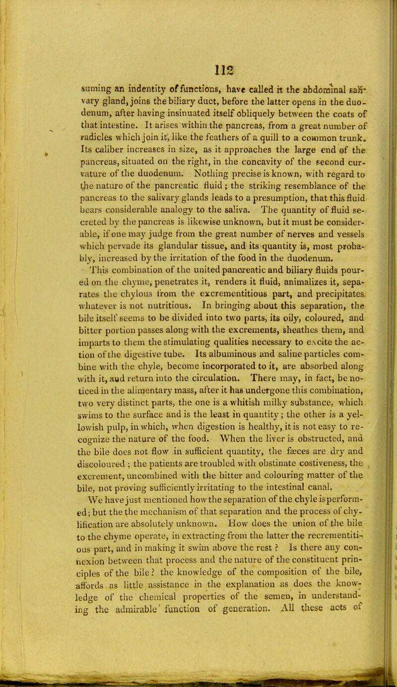suming an indentity of functions, have called it the abdominal saK- vary gland, joins the biliary duct, before the latter opens in the duo- denum, after having insinuated itself obliquely between the coats of that intestine. It arises within the pancreas, from a great number of radicles which join it, like the feathers of a quill to a common trunk. Its caliber increases in size, as it approaches the large end of the pancreas, situated on the right, in the concavity of the second cur- vature of the duodenum. Nothing precise is known, with regard to tjie nature of the pancreatic fluid; the striking resemblance of the pancreas to the salivary glands leads to a presumption, that this fluid bears considerable analogy to the saliva. The quantity of fluid se- creted by the pancreas is likewise unknown, but it must be consider- able, if one may judge from the great number of nerves and vessels which pervade its glandular tissue, and its quantity is, most proba- bly, increased by the irritation of the food in the duodenum. This combination of the united pancreatic and biliary fluids pour- ed on the chyme, penetrates it, renders it fluid, animalizes it, sepa- rates the chylous from the excrementitious part, and precipitates whatever is not nutritious. In bringing about this separation, the bile itself seems to be divided into two parts, its oily, coloured, and bitter portion passes along with the excrements, sheathes them, and imparts to them the stimulating qualities necessary to excite the ac- tion of the digestive tube. Its albuminous and saline particles com- bine with the chyle, become incorporated to it, are absorbed along with it, aud return into the circulation. There may, in fact, be no- ticed in the alimentary mass, after it has undergone this combination, two very distinct parts, the one is a whitish milky substance, which swims to the surface and is the least in quantity; the other is a yel- lowish pulp, in which, when digestion is healthy, it is not easy to re- cognize the nature of the food. When the liver is obstructed, and the bile does not flow in sufficient quantity, the fseces are dry and discoloured ; the patients are troubled with obstinate costiveness, the excrement, uncombined with the bitter and colouring matter of the bile, not proving sufficiently irritating to the intestinal canal. We have just mentioned how the separation of the chyle isperforra- ed; but the the mechanism of that separation and the process of chy- lification are absolutely unknown. How does the union of tlie bile to the chyme operate, in extracting from the latter the recrementiti-i ous part, and in making it swim above the rest ? Is there any con- nexion between that process and the nature of the constituent prin- ciples of the bile ? the knowledge of the composition of the bile, affords as little assistance in the explanation as does the know- ledge of the chemical properties of the semen, in understand- ing the admirable' function of generation. All these acts of