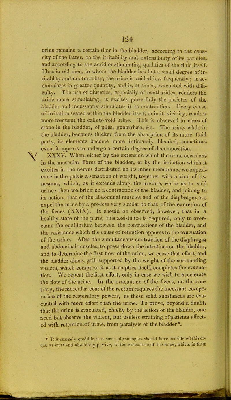 urine remains a certain time in the bladder, according to the capa- city of the latter, to the irritability and extensibility of its parietes, and according to the acrid or stimulating qualities of the fluid itself. Thus in old men, in whom the bladder has but a small degree of ir- ritablity and contractility, the urine is voided less frequently ; it ac- cumulates in greater quantity, and is, at times, evacuated with diffi- culty. The use of diuretics, especially of cantharides, renders the urine more stimulating, it excites powerfull}'^ the parietes of tlie bladder and incessantly stimulates it to contraction. Every cause of irritation seated within the bladder itself, or in its vicinity, renders niore frequent the calls to void urine. This is observed in cases of stone in the bladder, of piles, gonorrhaea, <Src. The urine, while in the bladder, becomes thicker from the absorption of its more fluid parts, its elements become more intimately blended, sometimes even, it appears to undergo a certain degree of decomposition. XXXV. When, either by the extension which the urine occasions in the muscular fibres of the bladder, or by the irritation which it excites in the nerves distributed on its inner membrane, we experi- ence in the pelvis a sensation of weight, together with a kind of te- nesmus, which, as it extends along the urethra, warns us to void urine ; then we bring on a contraction of the bladder, and joining to its action, that of the abdominal muscles and of the diaphragm, we expel the urine by a process very similar to that of the excretion of the faeces (XXIX). It should be observed, however, that in a healthy state of the parts, this assistance is required, only to over- come the equilibrium between the contractions of the bladder, and the resistance which the cause of retention opposes to the evacuation of the urine. After the simultaneous contraction of the diaphragm and abdominal muscles, to press down the intestines on the bladder, and to determine the first flow of the urine, we cease that effort, and the bladder alone, ^till supported by the weight of the surrounding viscera, which compress it as it empties itself, completes the evacua- tion. Wc repeat the first effort, only in case we wish to accelerate the flow of the urine. In the evacuation of the faeces, on the con- trary, the muscular coat of the rectum requires the incessant co-ope- ratioQ of the respiratory powers, as these solid substances are eva- cuated with more effort than the urine. To prove, beyond a doubt, that the urine is evacuated, chiefly by the action of the bladder, one need but observe the violent, but useless straining of patients affect- ed with retention/of urine, from paralysis of the bladder*. * It is scarcely credible tliMt some pliysiologisls should have considered this or- gan as in^rt and absolutely passive, in the evacuation of the urine, which, in tlieit