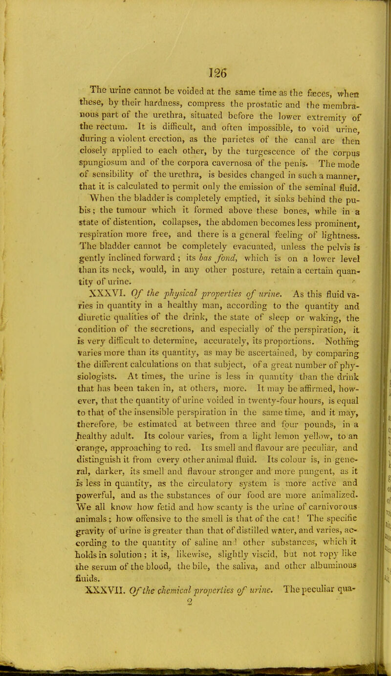 The urine cannot be voided at the same time as the fajces, v^hen these, by their hardness, compress the prostatic and the membra- nous part of the urethra, situated before the lower extremity of the rectum. It is difficult, and often impossible, to void urine during a violent erection, as the parietes of the canal are then closely applied to each other, by the turgescence of the corpus spungiosum and of the corpora cavernosa of the penis. The mode of sensibility of the urethra, is besides changed in such a manner, that it is calculated to permit only the emission of the seminal fluid. When the bladder is completely emptied, it sinks behind the pu- bis ; the tumour which it formed above these bones, while in a state of distention, collapses, the abdomen becomes less prominent, respiration more free, and there is a general feeling of lightness. The bladder cannot be completely evacuated, unless the pelvis is gently inclined forward ; its bas fond, which is on a lower level than its neck, would, in any other posture, retain a certain quan- tity of urine. XXXVI. Of the physical properties of nrine. As this fluid va- ries in quantity in a healthy man, according to the quantity and diuretic qualities of the drink, the state of sleep or waking, the condition of the secretions, and especially of the perspiration, it is very difficult to determine, accurately, its proportions. Nothing varies more than its quantity, as may be ascertained, by comparing the different calculations on that subject, of a great number of phy- siologists. At times, the urine is less in quantity than the drink that has been taken in, at others, more. It may be affirmed, how- ever, that the quantity of urine voided in twenty-four hours, is equal to that of the insensible perspiration in the same time, and it may, therefore, be estimated at between three and four pounds, in a healthy adult. Its colour varies, from a light lemon yen>)w, to an orange, approaching to red. Its smell and flavour are peculiar, and distinguish it from every other animal fluid. Its colour is, in gene- ral, darker, its smell and flavour stronger and more pungent, as it is less in quantity, as the circulatory system is more active and powerful, and as the substances of our food are more animalized. We all know how fetid and how scanty is the urine of carnivorous animals; how- offensive to the smell is that of the cat! The specific gravity of urine is greater than that of distilled water, and varies, ac- cording to the quantity of saline an ' other substances, which it holds in solution ; it is, likewise, slightly viscid, but not ropy like the serum of the blood, the bile, the saliva, and other albuminous fiuids. XXXVII. Of the chemical properties of urine. The peculiar qua- o