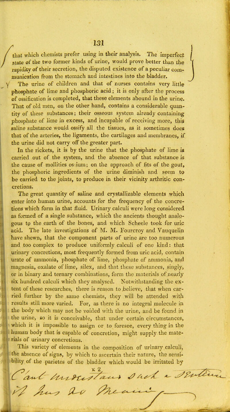 J 151 that which chemists prefer using in their analj'sis. The Imperfect state of the two former kinds of urine, would prove better than the rapidity of their secretion, the disputed existence of a peculiar com- munication from tlie stomach and intestines into the bladder, y The urine of children and that of nurses contains very little phosphate of lime and phosphoric acid; it is only after the process of ossification is completed, that these elements abound in the urine. That of old men, on the other hand, contains a considerable quan- tity of these substances; their osseous system already containing phosphate of lime in excess, and incapable of receiving more, this saline substance would ossify all the tissues, as it sometimes does that of the arteries, the ligaments, the cartilages and membranes, if the urine did not carry off the greater part. In the rickets, it is by the urine that the phosphate of lime is carried out of the system, and the absence of that substance is the cause of mollities ossium; on the approach of fits of the gout, the phosphoric ingredients of the urine diminish and seem to be carried to the joints, to produce in their vicinity arthritic con- cretions. The great quantity of saline and crystallizable elements which enter into human urine, accounts for the frequency of the concre- tions which form in that fluid. Urinary calculi were long considered as formed of a single substance, which the ancients thought analo- gous tp the earth of the bones, and which Scheele took for uric acid. The late investigations of M. M. Fourcroy and Vauquelin have shewn, that the component parts of urine are too numerous and too complex to produce uniformly calculi of one kind: that urinary concretions, most frequently formed from uric acid, contain urate of ammonia, phosphate of lime, phosphate of ammonia, and magnesia, oxalate of lime, silex, and that these substances, singly, or in binary and ternary combinations, form the materials of nearly six hundred calculi which they analysed. Notwithstanding the ex- tent of these researches, there is reason to .believe, that when car- ried further by the same chemists, they will be attended with results still more varied. For, as there is no integral molecule in the body which may not be voided with the urine, and be found in I the urine, so it is conceivable, that under certain circumstances, 1 which it is impossible to assign or to foresee, every thing in the Imman body that is capable of concretion, might supply the mate- rials of urinary concretions. This variety of elements in the composition of urinary calculi, ithe absence of signs, by which to ascertain their nature, the sensi- bility of the parietes of the bladder which would be irritated by