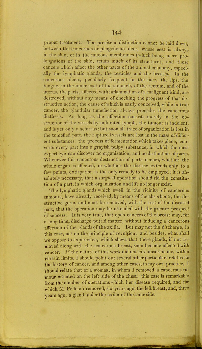 proper treatment. Too precise a distinction cannot be laid dawn, between the cancerous or phagedenic ulcer, whose seat is always in the skin, or in the mucous membranes (which being mere pro- longations of the skin, retain rauclr of its structure), and those cancers which affect the other parts of the animal economy, especi- ally the lymphatic glands, the testicles and the breasts. In the cancerous ulcers, peculiarly frequent in the face, the lips, the tongue, in the inner coat of the stomach, of the rectum, and of the uterus, the parts, affected with inflammation of a malignant kind, are destroyed, without any means of checking the progress of that de- structive action, the cause of which is easily conceived, while in true cancer, the glandular tumefaction always precedes the cancerous diathesis. As long as the affection consists merely in the ob- struction of the vessels by indurated lymph, the tumour is indolent, and is yet only a schirrus ; but soon all trace of organization is lost in the tumefied part, the ruptured vessels are lost in the mass of differ- ent substances; the process of fermentation which takes place, con- verts every part into a grayish pulpy substance, in which the most expert eye can discover no organization, and no distinction of parts. Whenever this cancerous destruction of parts occurs, whether the whole organ is affected, or whether the disease extends only to a few points, extirpation is the only remedy to be employed ; it is ab- solutely necessary, that a surgical operation should rid the constitu- tion of a part, in which organization and life no longer exist. The lymphatic glands which swell in the vicinity of cancerous tumours, have already received, by means of the absorbents, the de- structive germ, and must be removed, with the rest of the diseased part, that the operation may be attended with the greater prospect of success. It is very true, that open cancers of the breast may, for a long time, discharge putrid matter, without inducing a cancerous affection of the glands of the axilla. But maj;^ not the discharge, in this case, act on the principle of revulsion; and besides, what shall we oppose to experience, which shews that these glands, if not re- inoved along with the cancerous breast, soon become affected with cancer. If the nature of this work did not circumscribe me, within pertain limits, I should point out several other particulars relative to the history of cancer, and among other cases, in ray own practice, I should relate that of a woman, in whom I removed a cancerous tu- mour situated on the left side of the chest; this case is remarkable from the number of operations which her disease required, and for which M. Pelletan removed, six years ago, the left breast, and, three, years ago, a gland under the axilla of the same side.