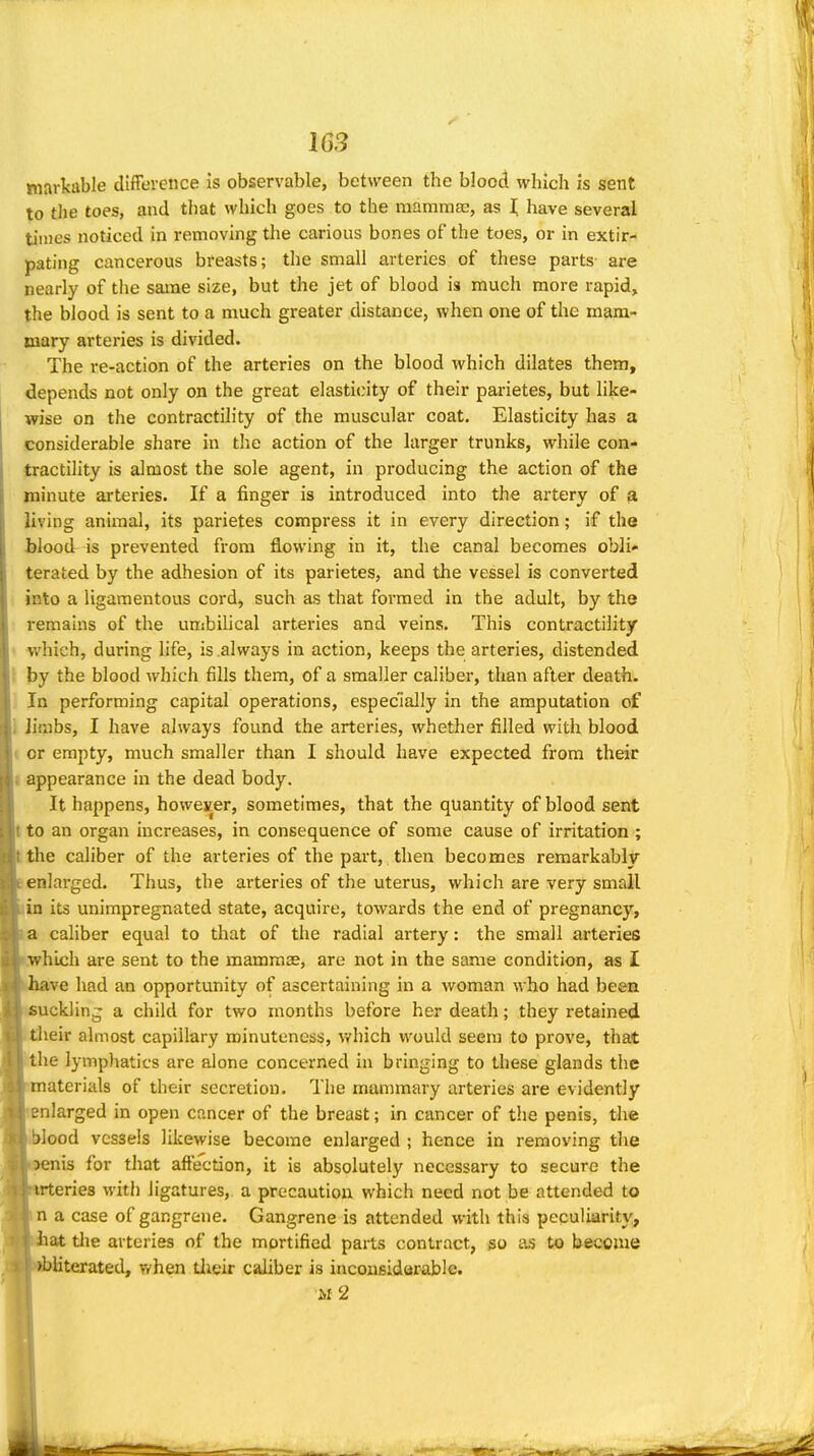 16S niarkable difFereuce Is observable, between the blood which is sent to the toes, and that which goes to the mnmmse, as i; have several times noticed in removing the carious bones of the toes, or in extir- pating ciincerous breasts; tlie small arteries of these parts are nearly of tlie same size, but the jet of blood is much more rapid, the blood is sent to a much greater distance, when one of the mam- mary arteries is divided. The re-action of the arteries on the blood which dilates them, depends not only on the great elasticity of their parietes, but like- wise on the contractility of the muscular coat. Elasticity has a considerable share in the action of the larger trunks, while con- tractility is almost the sole agent, in producing the action of the minute ai'teries. If a finger is introduced into the artery of a living animal, its parietes compress it in every direction; if the jjlood is prevented from flowing in it, the canal becomes obli- terated by the adhesion of its parietes, and the vessel is converted into a ligamentous cord, such as that formed in the adult, by the remains of the umbilical arteries and veins. This contractility which, during life, is always in action, keeps the arteries, distended by the blood which fills them, of a smaller caliber, than after death. In performing capital operations, especially in the amputation of Jimbs, I have always found the arteries, whether filled with blood I or empty, much smaller than I should have expected from their { appearance in the dead body. It happens, however, sometimes, that the quantity of blood sent t to an organ increases, in consequence of some cause of irritation ; :the caliber of the arteries of the part, then becomes remarkably ;enlarged. Thus, the arteries of the uterus, which are very small lin its unimpregnated state, acquire, towards the end of pregnancy, la caliber equal to that of the radial artery: the small arteries which are sent to the mamma^, are not in the same condition, as I ive had an opportunity of ascertaining in a woman who had been Buckling a child for two months before her death; they retained heir almost capillary minuteness, which would seem to prove, that the lymphatics are alone concerned in bringing to these glands the pmaterials of their secretion. The mammary arteries are evidently Jtenlarged in open cancer of the breast; in cancer of the penis, the liWood vessels likewise become enlarged ; hence in removing the i^nis for that affe'ction, it is absolutely necessary to secure the irteries with ligatures, a precaution which need not be attended to in a case of gangrene. Gangrene is attended with this peculiarity, ^iiat tlie arteries of the mortified parts contract, iso as to become ^rfjliterated, when tlieir caliber is incousidarablc. ■m2