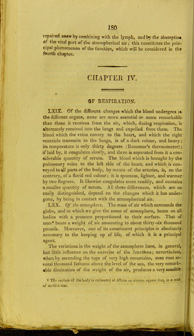 ISO repaired anew by combining with the lymph, and by the absorptioa of the vital part of the atmospherical air ; this constitutes the prin- cipal phenomenon of the functipn, v^hich will be considered in tht fourth chapter. CHAPTER IV. OF RESPIRATION. LXIX. Of the different changes which the blood undergoes in the different organs, none are more essential or more remarkable than those it receives from the air, which, during respiration, is alternately received into the lungs and expelled from them. The blood which the veins convey to the heart, and which the right ventricle transmits to the lungs, is of a dark colour, and heavy; its temperature is only thirty degrees (Reaumur's thermometer); if laid by, it coagulates slowly, and there is separated from it a con- siderable quantity of serum. The blood which is brought by the pulmonary veins to the lefl side of the heart, and which is con- veyed toaJl parts of the body, by means of the arteries, is, on the. contrary, of a florid red colour; it is spumous, lighter, and warmer • by two degrees. It likewise coagulates more readily, and contains a smaller quantity of serum. All these differences, which are so easily distinguished, depend on the changes which it has under- gone, by being in contact with the atmospherical air. LXX. Of the atmosfhcre. The mass of air which surrounds the globe, and to which we give the name of atmosphere, bears on all bodies with a pressure proportioned to their surface. That of man* bears a weight of. air amounting to about thirty-six thousand pounds. Moreover, one of its constituent principles is absolutely necessary to the keeping up of life, of which it is a principal agent. The variations in the weight of the atmosphere have, in general, but little influence on the exercise of the functions; nevertheless, when by ascending the tops of very high mountains, man rises se- veral thousand fathoms above the level of the sea, the very remark- able diminution of the weight of the air, produces a very sensible * Tfin surfRce of the body is esUiBated at liftcea or sixteen square feet, iii a ms*^ af niidcJ-e sijc.