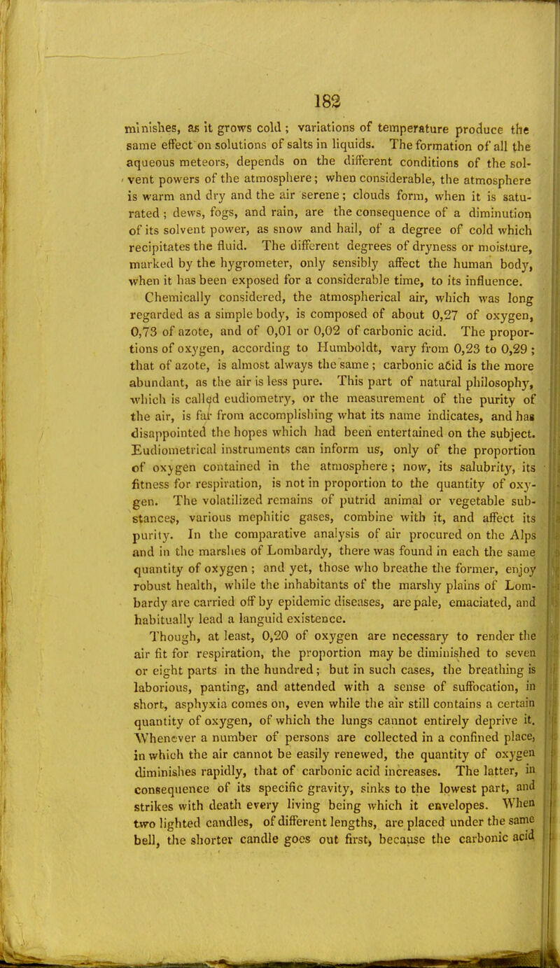 mlnlshes, as it grows cold ; variations of temperature produce the same effect on solutions of salts in liquids. The formation of all the aqueous meteors, depends on the different conditions of the sol- vent powers of the atmosphere; when considerable, the atmosphere is warm and dry and the air serene; clouds form, when it is satu- rated ; dews, fogs, and rain, are the consequence of a diminution of its solvent power, as snow and hail, of a degree of cold which recipitates the fluid. The different degrees of dryness or moisture, marked by the hygrometer, only sensibly affect the human body, when it has been exposed for a considerable time, to its influence. Chemically considered, the atmospherical air, which was long regarded as a simple body, is composed of about 0,27 of oxygen, 0,73 of azote, and of 0,01 or 0,02 of carbonic acid. The propor- tions of oxygen, according to Humboldt, vary from 0,23 to 0,29 ; that of azote, is almost always the same ; carbonic aCid is the more abundant, as the air is less pure. This part of natural philosophy, ■which is called eudiometry, or the measurement of the purity of the air, is far from accomplishing what its name indicates, and hag disappointed the hopes which had beeri entertained on the subject. Eudiometrical instruments can inform us, only of the proportion of OX)gen contained in the atmosphere; now, its salubrity, its fitness for respiration, is not in proportion to the quantity of oxy- gen. The volatilized remains of putrid animal or vegetable sub- stances, various mephitic gases, combine with it, and affect its purity. In the comparative analysis of air procured on the Alps and in the marshes of Lombardy, there was found in each the same quantity of oxygen ; and yet, those who breathe the former, enjoy robust health, while the inhabitants of the marshy plains of Lom- bardy are carried off by epidemic diseases, are pale, emaciated, and habitually lead a languid existence. Though, at least, 0,20 of oxygen are necessary to render the air fit for respiration, the proportion may be diminished to seven or eight parts in the hundred; but in such cases, the breathing is laborious, panting, and attended with a sense of suffocation, in short, asphyxia comes on, even while the air still contains a certain quantity of oxygen, of which the lungs cannot entirely deprive it. AVhenever a number of persons are collected in a confined place, in which the air cannot be easily renewed, the quantity of oxygen diminishes rapidly, that of carbonic acid increases. The latter, i» consequence of its specific gravity, sinks to the lowest part, and strikes with death every living being which it envelopes. When two lighted candles, of different lengths, are placed under the same bell, the shorter candle goes out first) because the carbonic acid