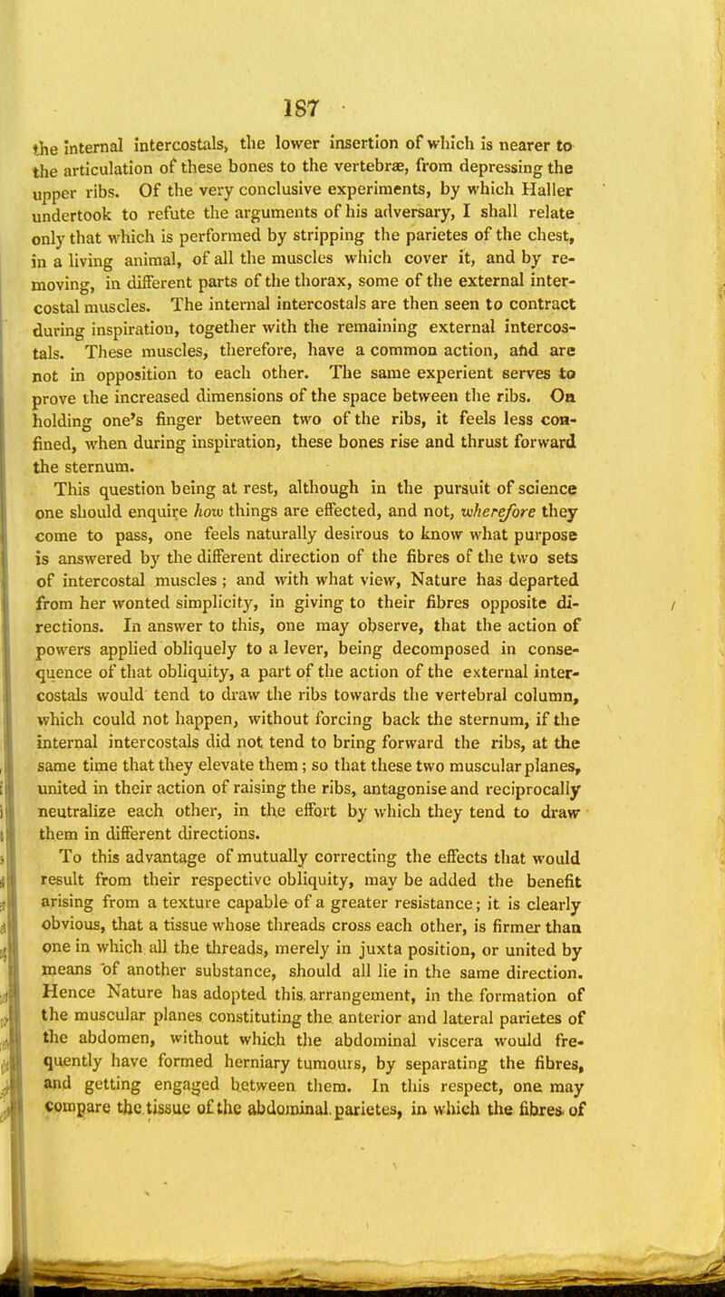 the internal intercostals> the lower insertion of which is nearer to the articulation of these bones to the vertebrae, from depressing the upper ribs. Of the very conclusive experiments, by which Haller undertook to refute the arguments of his adversary, I shall relate only that which is performed by stripping the parietes of the chest, in a living animal, of all the muscles which cover it, and by re- moving, in different parts of the thorax, some of the external inter- costal muscles. The internal intercostals are then seen to contract during inspiration, together with the remaining external intercos- tals. These muscles, therefore, have a common action, ahd are not in opposition to each other. The same experient serves to prove the increased dimensions of the space between the ribs. On holding one's finger between two of the ribs, it feels less con- fined, when during inspiration, these bones rise and thrust forward the sternum. This question being at rest, although in the pursuit of science one should enquire how things are effected, and not, wherefore they come to pass, one feels naturally desirous to know what purpose is answered by the different direction of the fibres of the two sets of intercostal muscles; and with what view, Nature has departed from her wonted simplicity, in giving to their fibres opposite di- rections. In answer to this, one may observe, that the action of powers applied obliquely to a lever, being decomposed in conse- quence of that obliquity, a part of the action of the external inter- costals would tend to draw the ribs towards the vertebral column, which could not happen, without forcing back the sternum, if the internal intercostals did not tend to bring forward the ribs, at the same time that they elevate them; so that these two muscular planes, united in their action of raising the ribs, antagonise and reciprocally neutralize each othei', in the effort by which they tend to draw them in different directions. To this advantage of mutually correcting the effects that would result from their respective obliquity, may be added the benefit arising from a texture capable of a greater resistance; it is clearly obvious, that a tissue whose threads cross each other, is firmer than one in which all the threads, merely in juxta position, or united by means of another substance, should all lie in the same direction. Hence Nature has adopted this, arrangement, in the formation of the muscular planes constituting the anterior and lateral parietes of the abdomen, without which the abdominal viscera would fre- quently have formed herniary tumours, by separating the fibres, and getting engaged between them. In this respect, one may compare the tissue of the abdominal, gax-ietes, in which tlie fibres, of