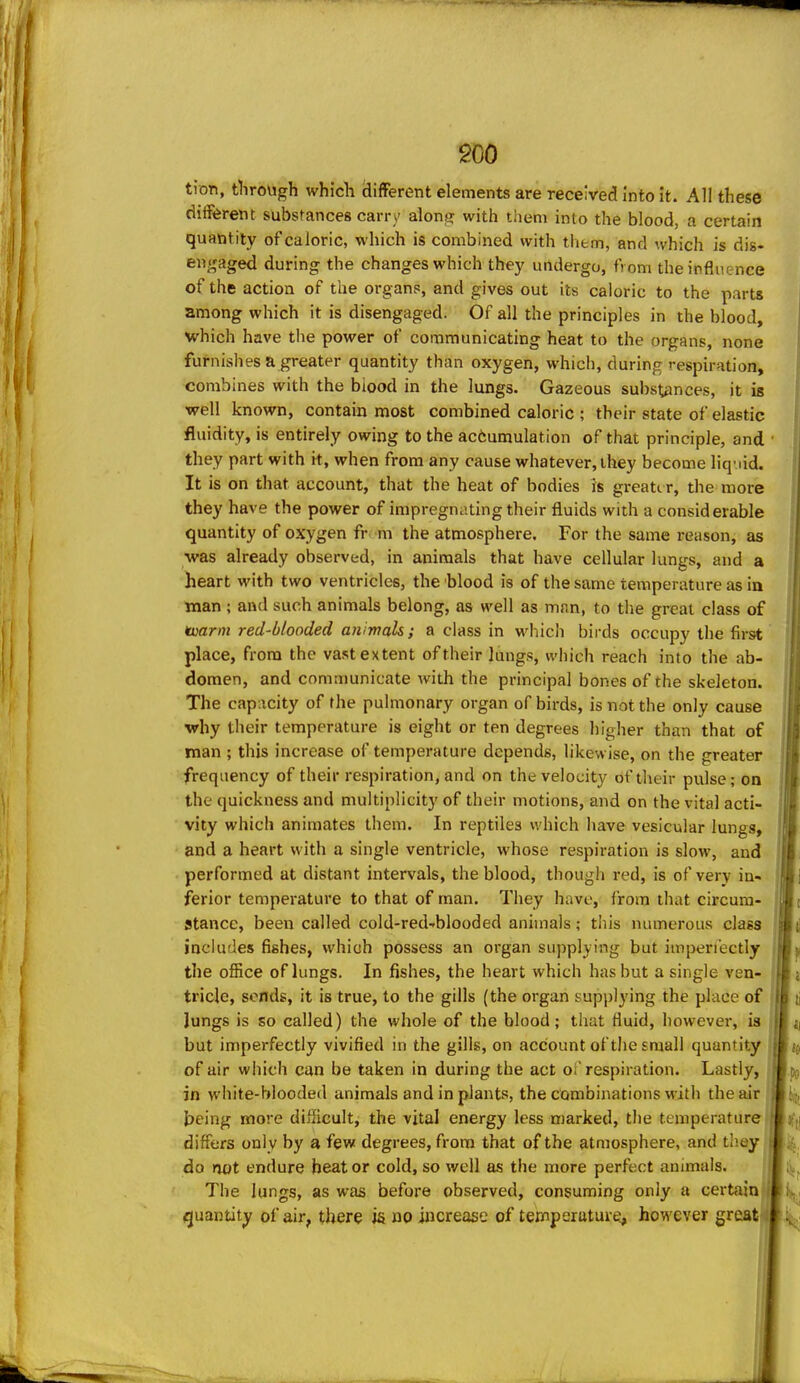 tion, through which iiifFerent elements are received into it. All these different substances carry along with them into the blood, a certain quantity of caloric, which is combined with tliem, and which is dis- engaged during the changes which they undergo, from the influence of the action of the organs, and gives out its caloric to the parts among which it is disengaged. Of all the principles in the blood, which have the power of communicating heat to the organs, none furnishes a greater quantity than oxygen, which, during respiration, combines with the biood in the lungs. Gazeous substances, it is well known, contain most combined caloric ; their state of elastic fluidity, is entirely owing to the accumulation of that principle, and they part with it, when from any cause whatever, they become liq-.iid. It is on that account, that the heat of bodies is greate r, the more they have the power of impregnating their fluids with a considerable quantity of oxygen fr m the atmosphere. For the same reason, as was already observed, in animals that have cellular lungs, and a heart with two ventricles, the blood is of the same temperature as in man ; and such animals belong, as well as man, to the great class of ^arm red-blooded animals; a class in which birds occupy the first place, from the vast extent of their lungs, which reach into the ab- domen, and communicate with the principal bones of the skeleton. The cap;icity of the pulmonary organ of birds, is not the only cause why their temperature is eight or ten degrees higher than that of man ; this increase of temperature depends, likewise, on the greater frequency of their respiration, and on the velocity of their piUse; on the quickness and multiplicity of their motions, and on the vital acti- vity which animates them. In reptiles which have vesicular lungs, and a heart with a single ventricle, whose respiration is slow, and performed at distant intervals, the blood, though red, is of very in- ferior temperature to that of man. They have, from that circum- stance, been called cold-red-blooded animals; this numerous class includes fishes, which possess an organ supplying but impen'ectly the office of lungs. In fishes, the heart which has but a single ven- tricle, sonds, it is true, to the gills (the organ supplying the place of Jungs is so called) the whole of the blood; that fluid, however, is but imperfectly vivified in the gills, on account of the small quantity of air which can be taken in during the act oi'respiration. Lastly, j in white-blooded animals and in plants, the combinations with the air ' l5eing more difficult, the vital energy less marked, the temperature differs only by a few degrees, from that of the atmosphere, and tlioy do not endure beat or cold, so well as the more perfect animals. The lungs, as was before observed, consuming only a certain quantity of air, there is no increase of temperature, however great