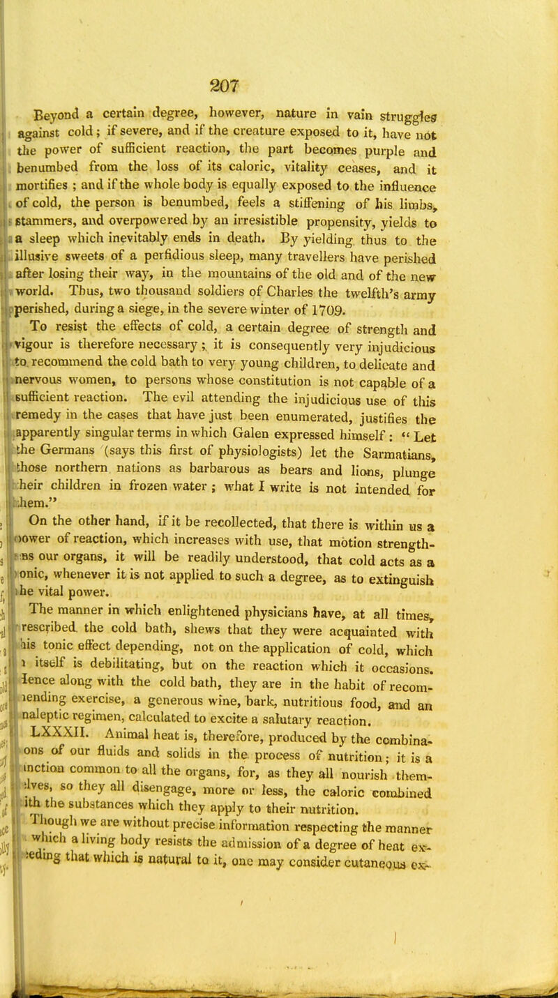 Beyond a certain degree, however, nature in vain struggles 1 against cold; if severe, and if the creature exposed to it, have not I the power of sufficient reaction, the part becomes purple and I benumbed from the loss of its caloric, vitality ceases, and it I mortifies ; and if the whole body is equally exposed to the influence of cold, the person is benumbed, feels a stiffening of his limbs, ptaniraers, and overpowered by an irresistible propensity, yields to a sleep which inevitably ends in death. By yielding thus to the illusive sweets of a perfidious sleep, many travellers have perished after losing their way, in the mountains of the old and of the new world. Thus, two thousand soldiers of Charles the twelfth's army perished, during a siege, in the severe winter of 1709. To resist the effects of cold, a certain degree of strength and igour is therefore necessary; it is consequently very injudicious ). recommend the cold bath to very young children, to delicate and ervous women, to persons whose constitution is not capable of a sufficient reaction. The evil attending the injudicious use of this remedy in the cases that have just been enumerated, justifies the pparently singular terms in which Galen expressed himself : *' Let ' e Germans (says this first of physiologists) let the Sarmatians, ose northern nations as barbarous as bears and lions, plunge •heir children in frozen water; what I write is not intended for em. On the other hand, if it be recollected, that there is within us a ower of reaction, which increases with use, that motion strength- •as our organs, it will be readily understood, that cold acts as a onic, whenever it is not appUed to such a degree, as to extinguish ^e vital power. The manner in which enlightened physicians have, at all timesy rescfibed the cold bath, shews that they were acquainted with bis tonic effect depending, not on the application of cold, which 1 itself is debilitating, but on the reaction which it occasions, ience along with the cold bath, they are in the habit of recom- lending exercise, a generous wine, bark, nutritious food, and an naleptic regimen, calculated to excite a salutary reaction. LXXXII. Animal heat is, therefore, produced by the combina- ons of our fluids and solids in the process of nutrition • it is a inction common to all the organs, for, as they all nourish . tliem- yes, so they all disengage, more or less, the caloric combined th the substances which they apply to their nutrition. Though we are without precise information respecting the manner which ahvmg body resists the admission of a degree of heat esc- ding that which is natural to it, one may consider cutaneoiu ex-