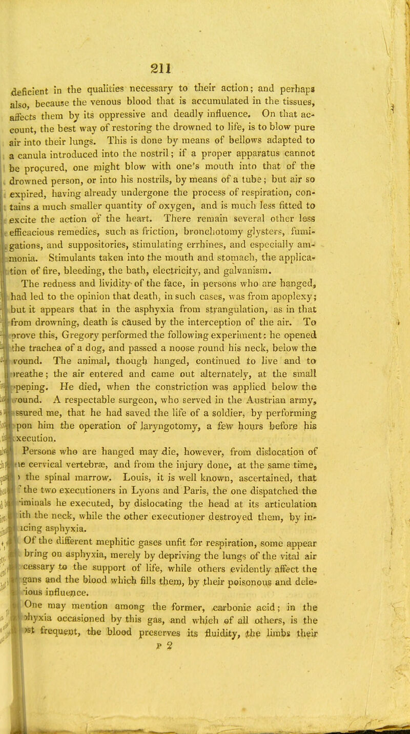 deficient in the qualities necessary to their action; and perhaps also, because the venous blood that is accumulated in the tissues, aflects them by its oppressive and deadly influence. On that ac- count, the best way of restoring the drowned to life, is to blow pure air into their lungs. This is done by means of bellows adapted to a canula introduced into the nostril; if a proper apparatus cannot be procured, one might blow with one's mouth into that of the drowned person, or into his nostrils, by means of a tube; but air so expired, having already undergone the process of respiration, con- tains a much smaller quantity of oxygen, and is much less fitted to excite the action of the heart. There remain several other less efficacious remedies, such as friction, broneliotomy gl3'sters, fumi- gations, and suppositories, stimulating errhines, and especially am- monia. Stimulants taken into the mouth and stomach, the applica- tion of fire, bleeding, the bath, electricity, and galvanism. The redness and Uvjdity- of the face, in persons who are hanged, had led to the opinion that death, in such cases, was from apoplexy; but it appears that in the asphyxia from strangulation, as in that from drowning, death is caused by the interception of the air. To n-ove this, Gregory performed the following experiment : he opened iie trachea of a dog, and passed a noose round his neck, below the round. The animal, though hanged, continued to live and to ireathe; the air entered and came out alternately, at the small nening. He died, when the constriction was applied below the ound. A respectable surgeon, who served in the Austrian army, jsured me, that he had saved the life of a soldier, by performing pon him the operation of laryngotomy, a £e\v hours befor.e his xecution. Persons who are hanged may die, however, from dislocation of eie cervical vertebrae, and from the injury done, at the same time, ) tlie spinal marrow.. Louis, it is well known, ascertained, that fthe two executioners in Lyons and Paris, the one dispatched the •iminals he executed, by dislocating the head at its articulation, ith the neck, while the other executioner destroyed them, by in- icing asphyxia. Of the different mephitic gases unfit for respiration, some appear bring on asphyxia, merely by depriving the lungs of the vital air •cessary to the support of life, while others evidently affect the .gans and the blood which fills them, by their poisonous and dele- nous influence. One may mention among the former, cai-bonic jacid; in the yxia occasioned hy this gas, and which of all others, is the frequgot, the blood preserves its fluidity, ithe limbs their P ?