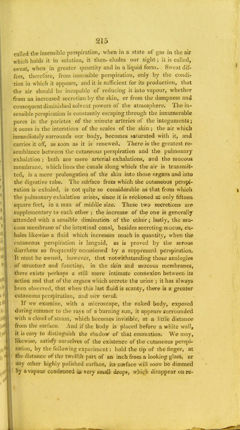 called the Insensible perspiration, when in a state of gas in the air which holds it in solution, it then- eludes our sight; it is called, sweat, when in greater quantity and in a liquid form. Sweat dif- fers, therefore, from insensible perspiration, only by the condi- tion in which it appears, and it is sufficient for its production, that the air should be incapable of reducing it into vapour, whether from an increased secretion by the skin, or from the dampness and consequent diminished solvent powers of the atmosphere. The in- sensible perspiration is constantly escaping through the innumerable pores in the parietes of the minute arteries of the integuments; it oozes in the interstices of the scales of the skin ; the air which immediately surrounds our bo4y> becomes saturated with it, and carries it off, as soon as it is renewed. There is the greatest re- semblance between the cutaneous perspiration and the pulmonary exhalation; both are mere arterial exhalations, and the mucous membrane, which lines the canals along which the air is transmit- ted, is a mere prolongatioii of the skin into those organs and into the digestive tube. The sutface from whioh the cutaneous perspi' ration is exhaled, is not quit^e so considerable as that from whi&h the pulmonary exhalation arisiss, since it is reckoned at only fifteen, square feet, in a man of midcUe size. These two secretions are supplementary to each other ; the increase of the one is generally attended witli a sensible diminutioh of the otker ; lastly, the mu- cous membrane of the intestinal canal, besides secreting mucus, ex- hales likewise a fluid which increases much in quantity, when the cutaneous perspiration is languid, as is proved by the serous diarrheas so frequently occasioned by a suppressed perspiration. It must be owned, however, that notwithstanding those analogies of structure and function, in the skin and mucous membranes, there exists perhaps a still more intimate connexion between its action and that of the organs which secrete the urine ; it has always been observed, that when this last fluid is scanty, there is a greater cutaneous perspiration, and vice versa. If we examine, with a microscope, the naked body, exposed during summer to the ra)'s of a burning sun, it appears surrounded with a cloud of steam, which becomes invisible, at a little distance ftom the surface. And if the body is placed before a white wall, it is easy to distinguish the shadow of that emanation. We may, likewise, satisfy ouraelves of the existence of the cutaneous perspi- ration, by the following experiment: hold the tip of the finger, at 1 the distance of the twelfth part of an inch from a looking glass, or any other highly polished surface, its surface will soon be dimmed by a vapour condensed ia very small drops, which disappear on re-