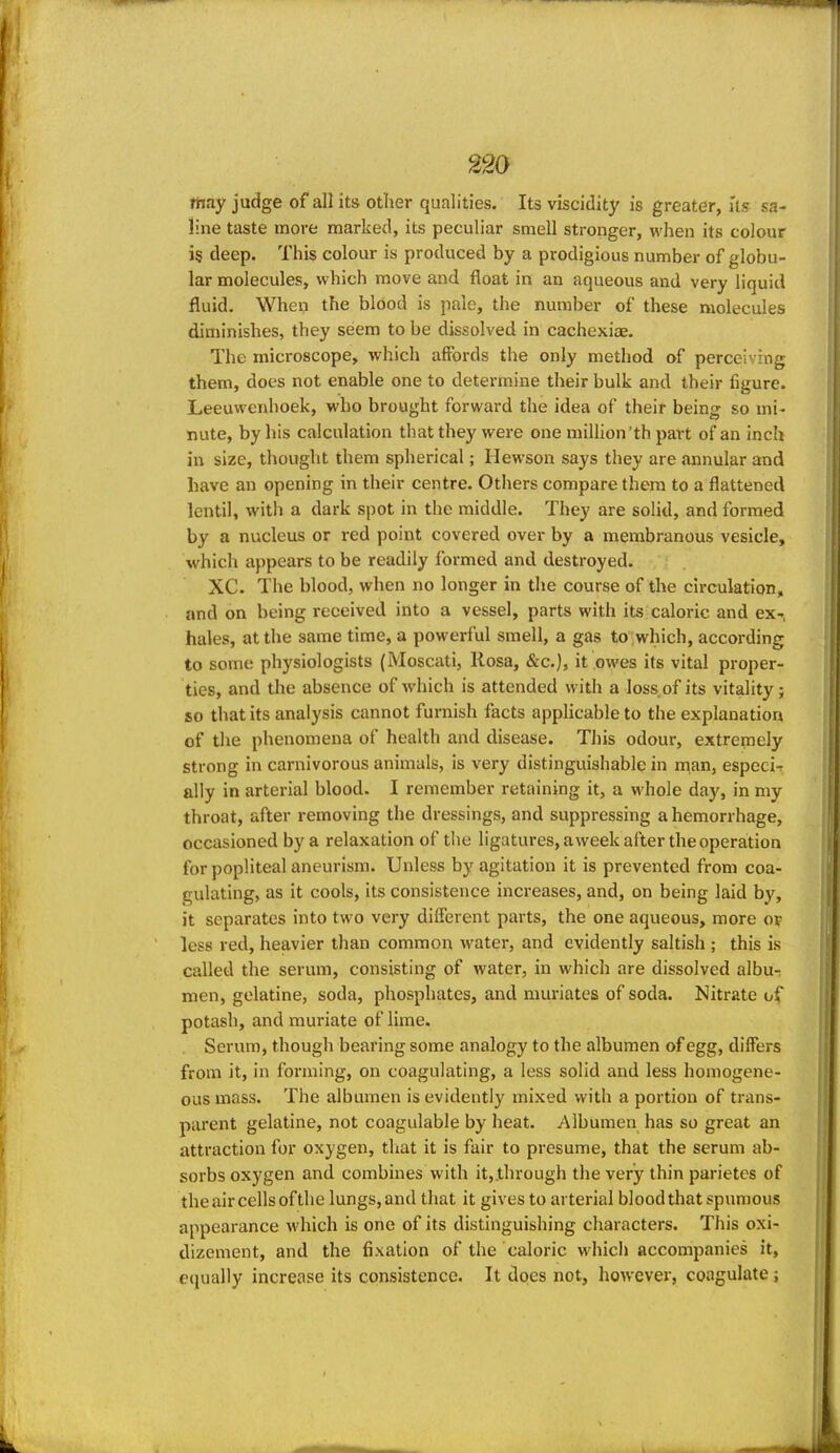 may judge of all its other qualities. Its viscidity is greater, Us sa- line taste more marked, its peculiar smell stronger, when its colour is deep. This colour is produced by a prodigious number of globu- lar molecules, which move and float in an aqueous and very liquid fluid. When the blood is pale, the number of these molecules diminishes, they seem to be dissolved in cachexiae. The microscope, which affords the only method of perceiving them, does not enable one to determine their bulk and their figure. Leeuwenhoek, who brought forward the idea of their being so mi- nute, by his calculation that they were one million'th part of an inch in size, thought them spherical; Hewson says they are annular and have an opening in their centre. Others compare them to a flattened lentil, with a dark spot in the middle. They are solid, and formed by a nucleus or red point covered over by a membranous vesicle, which appears to be readily formed and destroyed. XC. The blood, when no longer in the course of the circulation, and on being received into a vessel, parts with its caloric and ex- hales, at the same time, a powerful smell, a gas to which, according to some physiologists (Moscati, Rosa, &c.), it owes its vital proper- ties, and the absence of which is attended with a loss of its vitality; so that its analysis cannot furnish facts apphcable to the explanation of the phenomena of health and disease. This odour, extremely strong in carnivorous animals, is very distinguishable in man, especir ally in arterial blood. I remember retaining it, a whole day, in my throat, after removing the dressings, and suppressing a hemorrhage, occasioned by a relaxation of the ligatures, aweek after the operation for popliteal aneurism. Unless by agitation it is prevented from coa- gulating, as it cools, its consistence increases, and, on being laid by, it separates into two very different parts, the one aqueous, more or less red, heavier than common water, and evidently saltish ; this is called the serum, consisting of water, in which are dissolved albur men, gelatine, soda, phosphates, and muriates of soda. Nitrate of potash, and muriate of lime. Serum, though bearing some analogy to the albumen of egg, differs from it, in forming, on coagulating, a less solid and less homogene- ous mass. The albumen is evidently mixed with a portion of trans- parent gelatine, not coagulable by heat. Albumen has so great an attraction for oxygen, tliat it is fair to presume, that the serum ab- sorbs oxygen and combines with it, through the very thin parietes of theaircellsofthe lungs,and that it gives to arterial blood that spumous appearance which is one of its distinguishing characters. This oxi- dizement, and the fixation of the caloric which accompanies it, equally increase its consistence. It does not, however, coagulate;