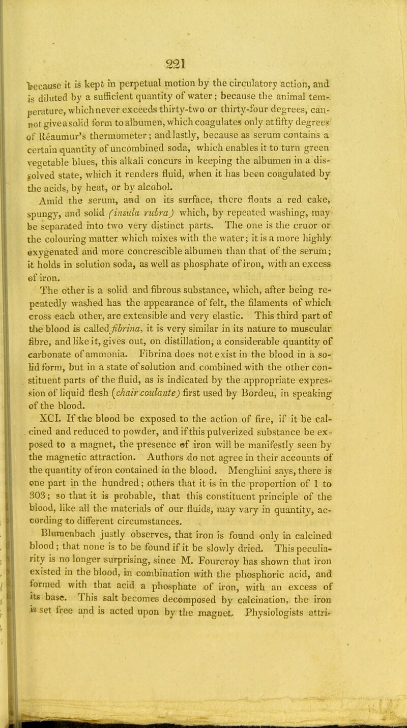 because it is kept in perpetual motion by the circulatory action, and is diluted by a sufficient quantity of water; because the animal tem- perature, whichnever exceeds thirty-two or thirty-four degrees, can- not giveasoJid form to albumen, which coagulates only atfifty degrees of Reaumur's thermometer; and lastly, because as serum contains a certain quantity of uncombiued soda, which enables it to turn green vegetable blues, this alkali concurs in keeping the albumen in a dis- solved state, which it renders fluid, when it has been coagulated by tlie acids, by heat, or by alcohol. vimid the serum, and on its sm'face, there floats a red cake, spungy, and solid f insula rubra) which, by repeated washing, may be separated into two very distinct parts. The one is the cruor or the colouring matter which mixes with the water; it is a more liighly oxygenated and more concrescible albumen than that of the serum; it holds in solution soda, as well as phosphate of iron, with an excess ef iron. The other is a solid and fibrous substance, which, after being re- peatedly washed has tlie appearance of felt, the filaments of which cross «ach other, are extensible and very elastic. This third part of tlie blood is callei^Jibrina, it is very similar in its nature to muscular fibre, and like it, gives out, on distillation^ a considerable quantity of carbonate of ammonia. Fibrina does not exist in the blood in a so- lid form, but in a state of solution and combined with the other con- stituent parts of the fluid, as is indicated by the appropriate express sion of liquid flesh [chaircaulante) first used by Bordeu, in speaking of the blood. XCL If the blood be exposed to the action of fire, if it be cal- cined and reduced to powder, and if this pulverized substance be ex- posed to a magnet, the presence of iron will be manifestly seen by the magnetic attraction. Authors do not agree in their accounts of the quantity of iron contained in the blood. Menghini says, there is one part in the hundred; others that it is in the proportion of 1 to 303; so that it is probable, that this constituent principle of the biood, like all the materials of our fluids, may vary in quantity, ac- cording to different circumstances. Bluraenbach justly observes, that iron is found only in calcined blood; that none is to be found if it be slowly dried. This peculia- rity is no longer surprising, since M. Fourcroy has shown that iron existed in the blood, in combination with the phosphoric acid, and formed with that acid a phosphate .of iron, with an excess of Its base. This salt becomes decomposed by calcination, the iron is set free and is acted upon by the magneto Physiologists attrir