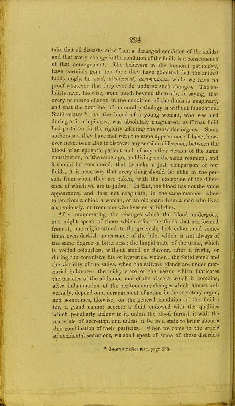 tain that all c]iseasfes arise from a deranged condition of the solidsi and that every change in the condition of the fluids is a consequence of that derangement. The believers in the humoral pathology, have certainly gone too far ; they have admitted that the animal fluids might be acidy alkalescent, acrimonious, while we have no proof whatever that they ever do undergo such changes. The so- lidists have, likewise, gone much beyond the truth, in saying, that every primitive change in the condition of the fluids is imaginary, and that the doctrine of humoral pathology is without foundation. Stahl relates * that the blood of a young woman, who was bled during a fit of epilepsy, was absolutely coagulated, as if that fluid had partaken in the rigidity affecting the muscular organs. Some authors say they have met with the same appearance ; I have, how- ever never been able to discover any sensible difference, between the blood of an epileptic patient and of any other person of the same constitution, of the same age, and living on the same regimen ; and it should be considered, that to make a just comparison of our fluids, it is necessary that every thing should be alike in the per- sons from whom they are taken, with the exception of the differ- ence of which we are to judge. In fact, the blood has not the same appearance, and does not coagulate, in the same manner, when taken from a child, a woman, or an old man; from a man who lives abstemiously, or from one who lives on a full diet. After enumerating the changes which the blood undergoes, one might speak of those which affect the fluids that are formed from it, one might attend to the greenish, leek colour, and some- times even darkish appearance of the bile, which is not always of tlie same degree of bitterness; the limpid state of the urine, which is voided colourless, without smell or flavour, after a fright, or duriilg the convulsive fits of hysterical women ; the foetid smell and the viscidity of the saliva, when the salivary glands are under mer- curial influence; the milky state of the serum which lubricates the parietes of the abdomen and of the viscera which it contains, after inflammation of the peritoneum ; changes which almost uni- versally, depend on a derangement of action in the secretory organ, and sometimes, likewise, on the general condition of the fluids; for, a gland cannot secrete a fluid endowed with the qualities which peculiarly belong to it, unless the blood furnish it with the jnaterials of secretion, and unless it be in a state to bring about a due combination of their particles. When we come to the article of accidental secrtetions, we shall speak of some of those disorders J'hefirid medka ♦era, pa^e 678.