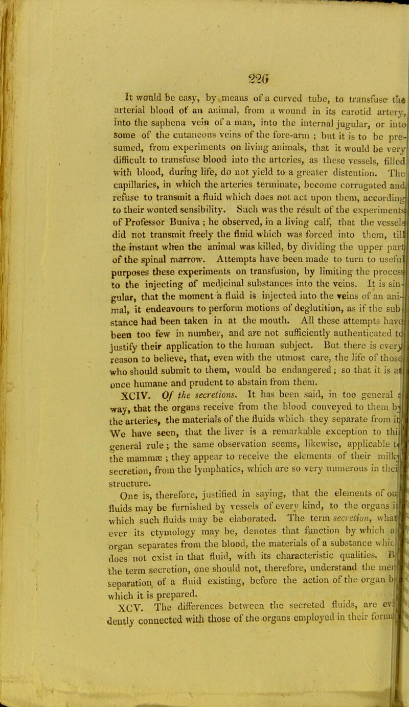 ^26 It would be easy, by ..means of a curved tube, to transfuse tUt arterial blood of an animal, from a wound in its carotid artery, into the saphena vein of a man, into the internal jugular, or into some of the cutaneous veins of the fore-arm ; but it is to be pre- sumed, from experiments on living anin)als, that it would be very difficult to transfuse blood into the arteries, as these vessels, filled with blood, during life, do not yield to a greater distention. The capillaries, in which the arteries terminate, become corrugated and refuse to transmit a fluid which does not act upon them, accordin to their wonted sensibility. Such was the result of the experiments of Professor Buniva ; he observed, in a living calf, that the vessel did not transmit freely the fluid which was forced into tliem, til the instant when the animal was killed, by dividing the upper part of the spinal marrow. Attempts have been made to turn to usefu purposes these experiments on transfusion, by limiting the procesi to the injecting of medicinal substances into the veins. It is sin gular, that the moment a fluid is injected into the reins of an ani- mal, it endeavours to perform motions of deglutition, as if the sub stance had been taken in at the mouth. All these attempts hav( been too few in number, and are not sufficiently authenticated fr justify their application to the human subject. But there is even reason to believe, that, even with the utmost care, the life of thos( who should submit to them, would be endangered; so that it is ai once humane and prudent to abstain from them. XCIV- Of the secretions. It has been said, in too general t way, that the organs receive from the blood conveyed to them bj the arteries, the materials of the fluids which they separate from it We have seen, that the liver is a remarkable exception to thi general rule; the same observation seems, likewise, applicable t the mammae ; they appear to receive the elements of their milk secretion, from the lymphatics, which are so very numerous in the: structure. One is, therefore, justified in saying, that the elements of fluids may be furnished by vessels of every kind, to the organs i which such fluids may be elaborated. The term secretion, wha ever its etymology may be, denotes that function by which a|j oro-an separates from the blood, the materials of a substance whic does not exist in that fluid, with its characteristic qualities, the term secretion, one should not, therefore, understand the me; separation of a fluid existing, before the action of the organ bi which it is prepared. XCV. The differences between the secreted fluids, are ev: dently connected with those of the organs employed in their form;