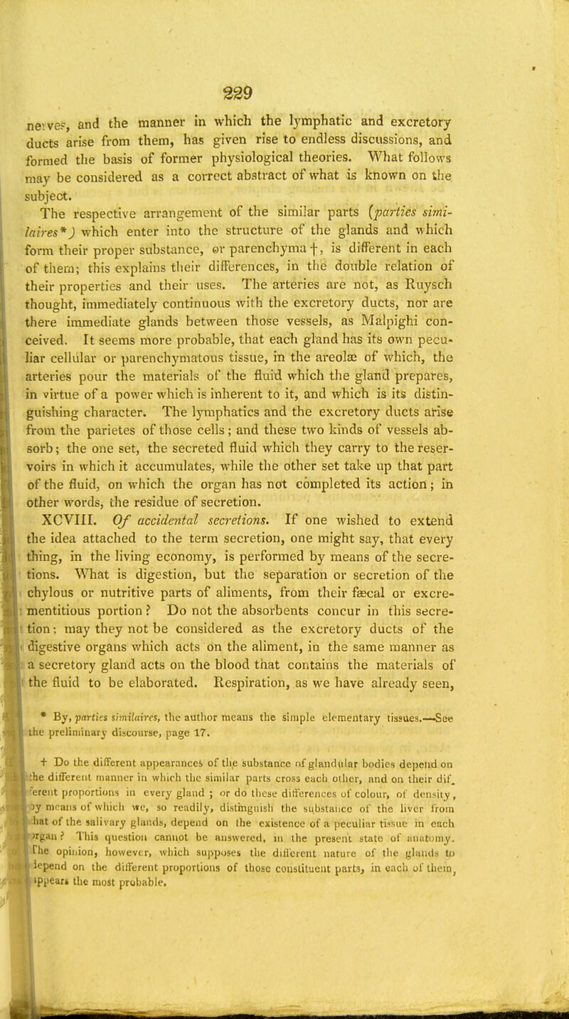 nevveF, and the manner in which the lymphatic and excretory ducts arise from them, has given rise to endless discussions, and formed the basis of former physiological theories. What follows may be considered as a correct abstract of what is known on the subject. The respective arrangement of the similar parts (parties simi- laires*) which enter into the structure of the glands and which form their proper substance, ©r parenchyma f, is different in each of them; this explains their differences, in the double relation of their properties and their uses. The arteries are not, as Ruysch thought, immediately continuous with the excretory ducts, nor are there immediate glands between those vessels, as Malpighi con- ceived. It seems more probable, that each gland has its own pecu- liar cellular or parenchymatous tissue, in the areolas of which, the arteries pour the materials of the fluid which the gland prepares, in virtue of a power which is inherent to it, and which is its distin- guishing character. The lymphatics and the excretory ducts arise from the parietes of those cells ; and these two kinds of vessels ab- sorb; the one set, the secreted fluid which they carry to the reser- voirs in which it accumulates, while the other set take up that part of the fluid, on which the organ has not completed its action; in other words, the residue of secretion. XCVIII. Of accidental secretions. If one wished to extend the idea attached to the term secretion, one might say, that every ' thing, in the living economy, is performed by means of the secre- 1 tions. What is digestion, but the separation or secretion of the 1 chylous or nutritive parts of aliments, from their fascal or excre- 1 mentitious portion ? Do not the absorbents concur in this secre- t tion; may they not be considered as the exci'etory ducts of the ( digestive organs which acts on the aliment, in the same manner as !! a secretory gland acts on the blood that contains the materials of I the fluid to be elaborated. Respiration, as we have already seen, • By, parties itmilaires, the author means the simple elementary tissues.—-See the preliminary discourse, page 17. + Do the different appearances of th.e substance of glandular bodies depend on the different manner in which the similar parts cross each other, and on their dif. !erent proportions in every gland ; or do those differences of colour, of density , ^oy means of which \tc, so readily, distmguish the substance of the liver from at of the salivary glands, depend on the existence of a peculiar tissue in each gan ? This question cannot be answered, in the present state of luiutoniy. ^fbe ophiion, however, which su|>poses the diiicrent nature of the glands tu lepend on the different proporlions of those conslituent parts, in each of Ihein, >ppears the most probable.