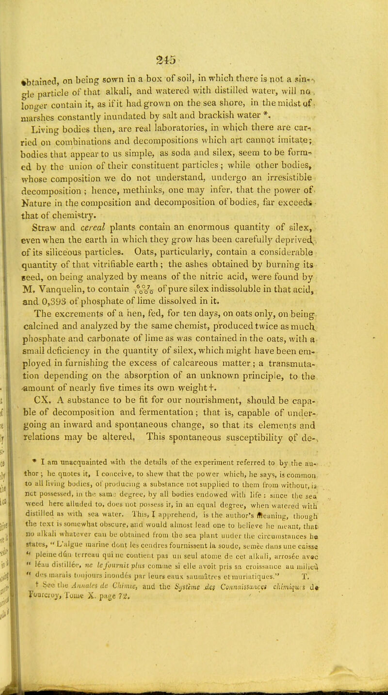 gi5 ♦btained, on being sown in a box of soil, in which there is nol a sIn■•^ gle particle of that alkali, and watered with distilled water, will na. longer contain it, as if it had grown on the sea shore, in the midst qf. marshes constantly inundated by salt and brackish water *. Living bodies then, are real laboratories, in which there are car-i ried on combinations and decompositions which art cannpt imitate; bodies that appear to us simple, as soda and silex, seem to be form- ed by the union of their constituent particles; while other bodies, whose composition we do not understand, undergo an irresistible decomposition ; hence, methinks, one may infer, that the power of. Nature in the composition and decomposition of bodies, far exceeds that of chemistry. Straw and cereal plants contain an enormous quantity of silex, even when the earth in which they grow has been carefully deprived,, of its siliceous particles. Oats, particularly, contain a considerable quantity of that vitrifiable earth ; the ashes obtained by burning its seed, on being analyzed by means of the nitric acid, were found by M. Vanquelin, to contain A°_7_ of pure silex indissoluble in that acid, and 0,393 of phosphate of lime dissolved in it. The excrements of a hen, fed, for ten days, on oats only, on being calcined and analyzed by the same chemist, produced twice as much, phosphate and carbonate of Hme as was contained in the oats, with small deficiency in the quantity of silex, which might have been em- ployed in furnishing the excess of calcareous matter; a transmuta- tion depending on the absorption of an unknown principle, to the -amount of nearly five times its own weight+. ex. A substance to be fit for our nourishment, should be capa- ble of decomposition and fermentation; that is, capable of undei*- going an inward and spontaneous change, so that its elements and relations may be altered, This spontaneous susceptibility pf de-, • I am Tinacquainted with the details of the experiment referred to by the au- thor ; he quotes it, I conceive, to shew that the power whicli, he says, is commoa to all living bodies, ol proclucnig a subslance not supplied to them from without, is net possessed, in the satn; degree, by all bodies endowed with life : since the sea •weed here alluded to, does not poi-sess it, in an equal degree, when watered with distilled as with sea water. This, I apprehend, is the author's ffieaning, though the text IS somewhat obscure, and would almost lead one to believe he nii ant, that no alkali whatever can be obtained from the sea plant under llie circumstances h« states,  L'algue marine dont Ics cendres fournissent la sonde, semee dans une caisse pleined(in ttrreau qui iie contieni pas uii seul atonie de cet alkiili, arros^e avsc «' leau distillce, nc lej'otmi'n plus corame si elle avoit pris sa croissance au iniiicii  dcs inarais timjours incudes par leurs eaux saumatres etmuriatiques. T. t See the Aiiuales ile Chimic, and the Si/stime Jcs Connaissancat ckimiquts d» Fourcroy, Tome X. page 72. ' 