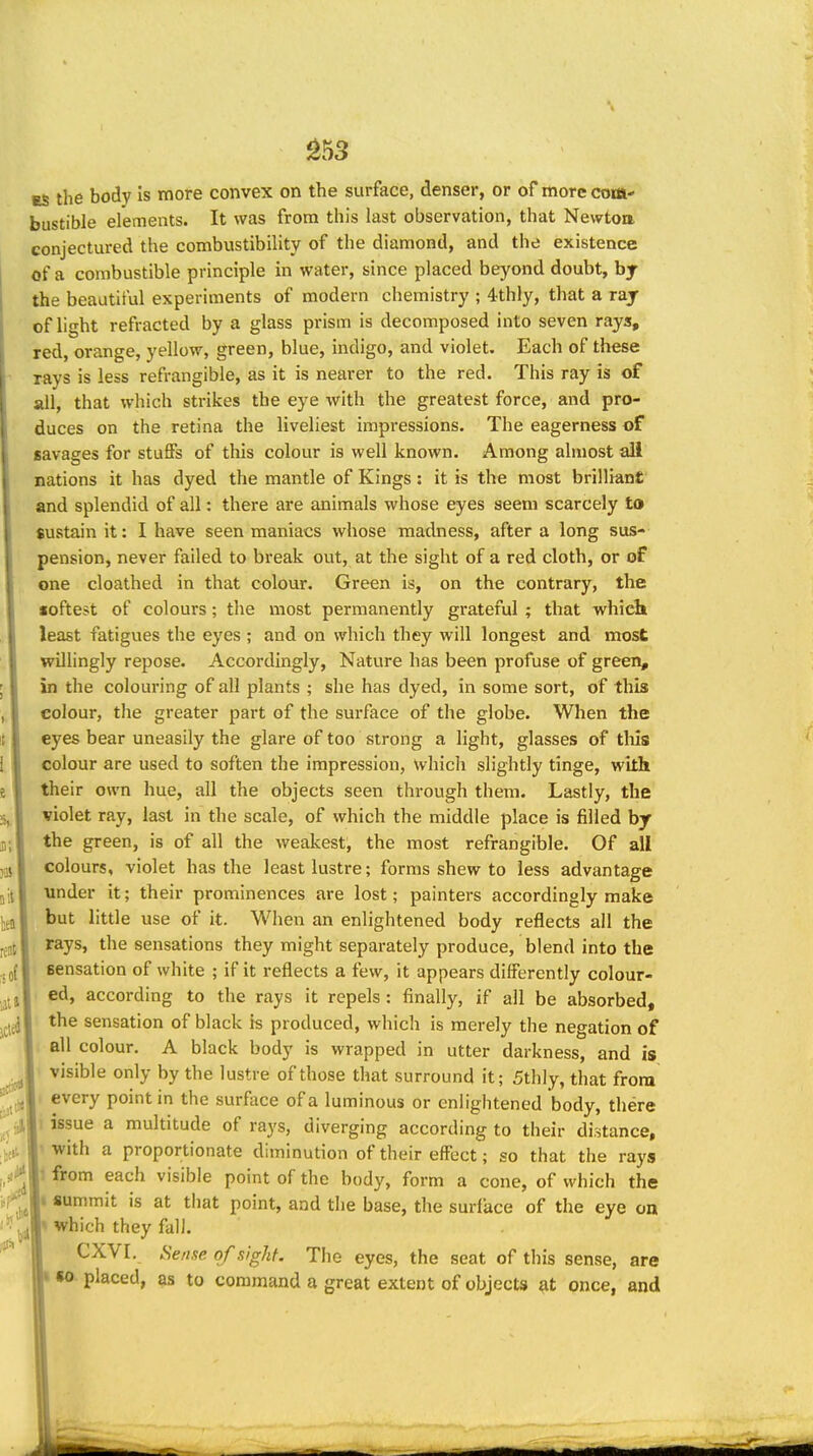 ^53 ES the body is more convex on the surface, denser, or of more com- bustible elements. It was from this last observation, that Newtoa conjectured the combustibility of the diamond, and the existence of a combustible principle in water, since placed beyond doubt, by the beautiful experiments of modern chemistry ; 4-thly, that a ray of light refracted by a glass prism is decomposed into seven rays, red, orange, yellow, green, blue, indigo, and violet. Each of these rays is less refrangible, as it is nearer to the red. This ray is of all, that which strikes the eye with the greatest force, and pro- duces on the retina the liveliest impressions. The eagerness of savages for stufifs of this colour is well known. Among almost all nations it has dyed the mantle of Kings: it is the most brilliant and splendid of all: there are animals whose eyes seem scarcely to sustain it: I have seen maniacs whose madness, after a long sus- pension, never failed to break out, at the sight of a red cloth, or of one cloathed in that colour. Green is, on the contrary, the softest of colours; the most permanently grateful ; that which least fatigues the eyes ; and on which they will longest and most willingly repose. Accordingly, Nature has been profuse of green, in the colouring of all plants ; she has dyed, in some sort, of this colour, the greater part of the surface of the globe. When the eyes bear uneasily the glare of too strong a light, glasses of tliis colour are used to soften the impression, which slightly tinge, with their own hue, all the objects seen through them. Lastly, the violet ray, last in the scale, of which the middle place is filled by the green, is of all the weakest, the most refrangible. Of all colours, violet has the least lustre; forms shew to less advantage under it; their prominences are lost; painters accordingly make but little use of it. When an enlightened body reflects all the rays, the sensations they might separately produce, blend into the sensation of white ; if it reflects a few, it appears differently colour- ed, according to the rays it repels : finally, if all be absorbed, the sensation of black is produced, which is merely the negation of all colour. A black body is wrapped in utter darkness, and is visible only by the lustre of those that surround it; 5thly, that from every point in the surfoce of a luminous or enlightened body, there I issue a multitude of rays, diverging according to their distance, ' with a proportionate diminution of their effect; so that the rays 1 from each visible point of the body, form a cone, of which the I summit is at that point, and the base, the surface of the eye on » which they fall. CXVI. Sefise of sight. The eyes, the seat of this sense, are I placed, as to command a great extent of objects once, and