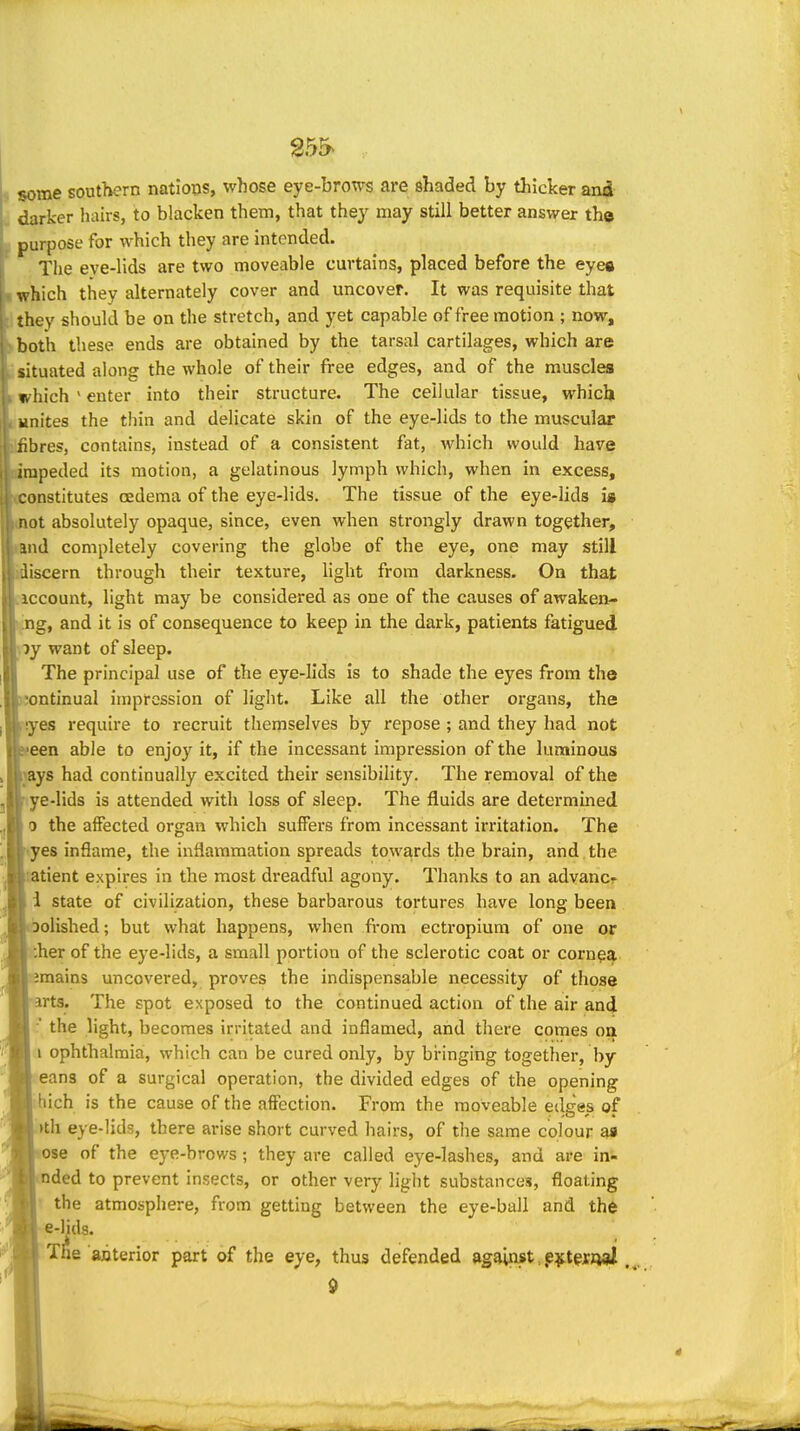 g55> . some southern natioiis, whose eye-brows are shaded by thicker an4 darker hairs, to blacken them, that they may still better answer th© purpose for which they are intended. The eve-lids are two moveable curtains, placed before the eye« which they alternately cover and uncover. It was requisite that they should be on the stretch, and yet capable of free motion ; now, both these ends are obtained by the tarsal cartilages, which are situated along the whole of their free edges, and of the muscles which ' enter into their structure. The cellular tissue, which unites the thin and delicate skin of the eye-lids to the muscular liibres, contains, instead of a consistent fat, which would have ompeded its motion, a gelatinous lymph which, when in excess, (Constitutes oedema of the eye-lids. The tissue of the eye-lids is mot absolutely opaque, since, even when strongly drawn together, and completely covering the globe of the eye, one may still idiscern through their texture, light from darkness. On that dccount, light may be considered as one of the causes of awaken- ^g, and it is of consequence to keep in the dark, patients fatigued py want of sleep. The principal use of the eye-lids is to shade the eyes from the iontinual impression of light. Like all the other organs, the ryes require to recruit themselves by repose ; and they had not een able to enjoy it, if the incessant impression of the luminous lys had continually excited their sensibility. The removal of the ye-lids is attended with loss of sleep. The fluids are determined 0 the affected organ which suffers from incessant irritation. The ■«yes inflame, the inflammation spreads towards the brain, and the atient expires in the most dreadful agony. Thanks to an advanc- 1 state of civilization, these barbarous tortures have long been oolished; but what happens, when from ectropium of one or :her of the eye-lids, a small portion of the sclerotic coat or cornea imains uncovered, proves the indispensable necessity of those arts. The spot exposed to the continued action of the air and the light, becomes irritated and inflamed, and there comes oa 1 ophthalmia, which can be cured only, by bringing together, by eans of a surgical operation, the divided edges of the opening •:hich is the cause of the affection. From the moveable edges of .)th eye-lids, there arise short curved hairs, of tlie same colour aa ose of the eye-brows; they are called eye-lashes, and are in- nded to prevent insects, or other very light substances, floating the atmosphere, from getting between the eye-ball and the e-Hds. The anterior part of the eye, thus defended against,,e^t^xjwi ,^