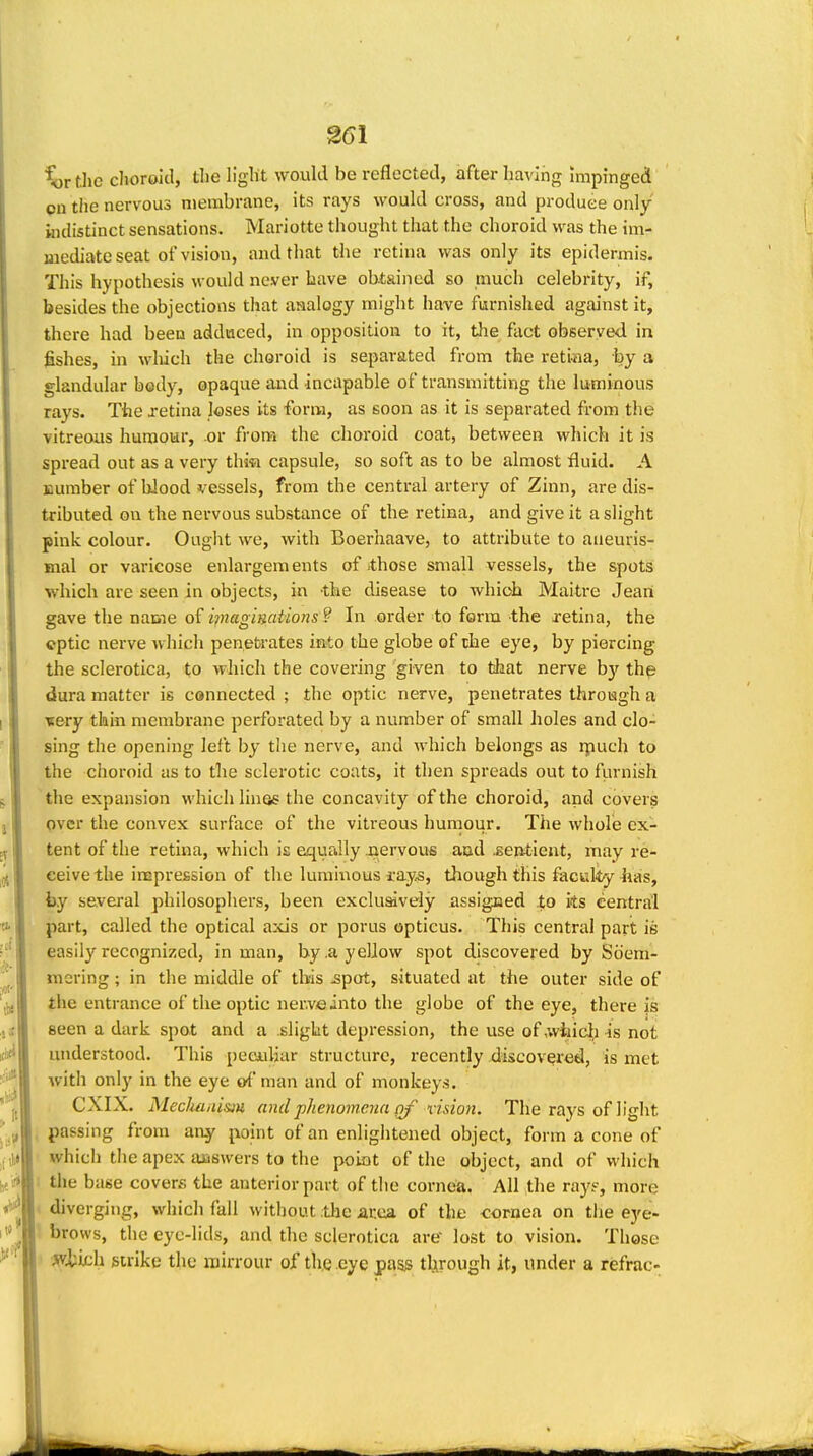 %}rthe dioroitl, tlie llglit would be reflected, after having Impinged on tiie nervous membrane, its rays would cross, and produce only indistinct sensations. Mariotte thought that the choroid was the im- mediate seat of vision, and that the retina was only its epidermis. This hypothesis would never have obtained so much celebrity, if, besides the objections that analogy might have furnished against it, there had been adduced, in opposition to it, tlie fact observed in fishes, in wliich the choroid is separated from the retiaa, by a glandular body, opaque and incapable of transmitting the luminous rays. The jetina loses its form, as soon as it is separated from the vitreous humour, or fi'ora the choroid coat, between which it is spread out as a very thiti capsule, so soft as to be almost fluid. A number of blood vessels, from the central artery of Zinn, are dis- tributed on the nervous substance of the retina, and give it a slight pink colour. Ought we, with Boerhaave, to attribute to aneuris- mal or varicose enlargemeiits of .those small vessels, the spots which are seen in objects, in the disease to which Maitre Jeari gave the name of magimt'ions ? In order to form the retina, the ©ptic nerve which penetrates into the globe of the eye, by piercing the sclerotica, to which the covering given to that nerve by th^ dura matter is connected ; the optic nerve, penetrates through a ■Rery thin membrane perforated by a number of small holes and clo- sing the opening left by the nerve, and which belongs as rpuch to the choroid as to the sclerotic coats, it then spreads out to furnish the expansion which linas the concavity of the choroid, and covers over the convex surface of the vitreous humour. The whole ex- tent of the retina, which is equally .nervous and jsentieut, may re- ceive the imprefision of the luminous ray^, though this faculty iias, by several philosophers, been exclusively assigned .to ks central part, called the optical a:cis or porus opticus. This central part is easily recognized, in man, by .a yellow spot discovered by Soem- mering ; in the middle of this ^pot, situated at the outer side of the entrance of the optic ner.veinto the globe of the eye, there js seen a dark spot and a slight depression, the use of ,wJiicl) is not understood. This peeuliar structure, recently discovered, is met with only in the eye »f man and of monkeys. CXIX. Mecluiii'mu and phenomena of vision. The rays of light passing from any point of an enlightened object, form a cone of which the apex answers to the poiot of the object, and of which the base covers the anterior part of the cornea. All tlie ray?, more diverging, which fall without ;the area of the <;ornea on the eye- brows, the eyc-lids, and the sclerotica are lost to vision. Those )(fkk\\ strike the mirrour of the eye pass through it, under a refrac-