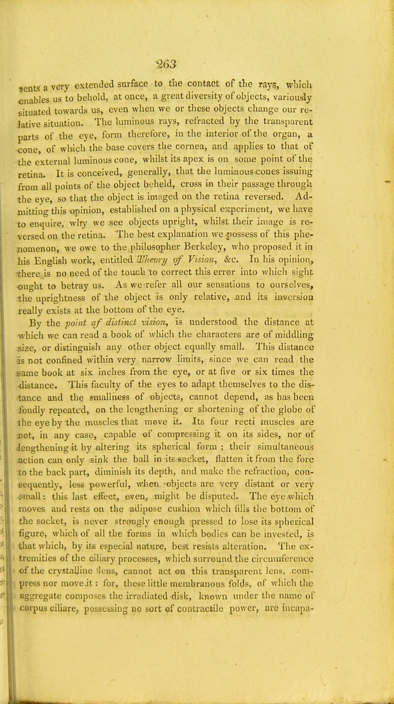 «ents a very extended surface to the contact of the rays, which enables us to behold, at once, a great diversity of objects, variously situated towards us, even when we or these objects change our re- lative situation. The luminous rays, refracted by the transparent parts of the eye, form therefore, in the interior of the organ, a cone, of which the base covers the cornea, and applies to that of the external luminous cone, whilst its apex is on some point of the retina. It is conceived, generally, that tlie lumlnouscones issuing from all points of the object beheld, cross in their passage through the eye, so that the object is imaged on the retina reversed. Ad- mitting this opinion, established on a physical experiment, we have to enquire, wiry we see objects upright, whilst their image is re- versed on the retina. The best explanation we -possess of this phe- aiomenon, we owe to the,philosopher Berkeley, who proposed it in his English work, entitled Whemy (if Vision, &c. In his opinion, ?there..is no need of the touch to correct this error into which sight ought to betray us. As we-refer all our sensations to ourselves, the uprightness of the object is only relative, ^.nd its iaversioa really exists at the bottom ofthe eye. By the point (if distinct vision, is understood the distance at which we can read a book of wliich the characters are of middling size, or distinguish any other object equally small. This distance iis not confined within very narrow limits, since we can read the •same book at six inches from the eye, or at five or six times the <listance. This faculty of the eyes to adapt themselves to the dis- tance and the smahness of objects, cannot depend, as has been fondly repeated, on the lengthening or shortening of the globe of the eye by the muscles that move it. Its four recti muscles are not, in any case, capable of compressing it on its sides, nor of lengthening it by altering its spherical form; their simultaneous action can only sink the ball in itfcsocket, flatten it from the fore to the back part, diminish its depth, and make the refraction, con- sequently, less powerful, when.'objects are very distant or very -small: this last effect, even, might be disputed- The eye-which moves and rests on the adipose cushion which fills the bottom of the socket, is never strongly enough ^pressed to lose its spherical figure, which of all the forms in which bodies can be invested, is 1 that which, by its especial nature, best resists alteration. The ex- ) tremities of the ciliary processes, which surround the circumference « of the crystalline 'ilens, cannot act on this transparent lens, com- 1 press nor move it: for, these little membranous folds, of which the i aggregate composes the irradiated disk, known under the name of corpus ciliare, possessing no sort of contractile power, are iucapa-