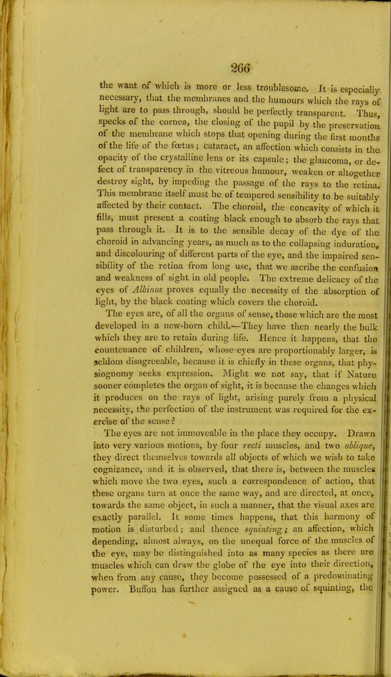 the want of which is more or less troublesome. It is especially necessary, that the membranes and the humours which the rays of light are to pass through, should be perfectly transparent. Thus, specks of the cornea, the closing of the pupil by the preservatiorl of tlie membrane which stops that opening during the first months of the life of the foetus; cataract, an affection which consists in the opacity of the crystalline lens or its capsule; the glaucoma, or de- fect of transparency in the vitreous humour, weaken or altogether destroy sight, by impeding the passage of the rays to the retina. This membrane itself must be of tempered sensibility to be suitably affected by their contact. The choroid, the concavity of which it fills, must present a coating black enough to absorb the rays that pass through it. It is to the sensible decay of the dye of the choroid in advancing years, as much as to the collapsing induration, and discolouring of different parts of the eye, and the impaired sen- sibility of the retina from long use, that we ascribe the confusion and weakness of sight in old people. The extreme delicacy of the eyes of Albinos proves equally the necessity of the absorption of light, by the black coating which covers the choroid. The eyes are, of all the organs of sense, those which are the most developed in a new-born child.—They have then nearly the bulk which they are to retain during life. Hence it happens, that the countenance of children, whose eyes are proportionably larger, is seldom disagreeable, because it is chiefly in these organs, that phy- siognomy seeks expression. Might we not say, that if Nature sooner completes the organ of sight, it is because the changes which it produces on the rays of light, arising purely from a physical necessity, the perfection of the instrument was required for the ex- ercise of the sense ? The eyes are not immoveable in the place they occupy. Drawn into very various motions, by four recti muscles, and two obliqtie^ they direct themselves towards all objects of which we wish to take cognizance, and it is observed, that there is, between the muscles which move the two eyes, such a coiTespondence of action, that these organs turn at once the same way, and are directed, at once, towards the same object, in such a manner, that the visual axes are exactly parallel. It some times happens, that this harmony of motion is disturbed; and thence squinting; an affection, which depending, almost always, on the unequal force of the muscles of the eye, may be distinguished into as many species as there are muscles which can draw the globe of ihe eye into their direction, when from any cause, they become possessed of a predominating power. Buffon has further assigned as a cause of squinting, the