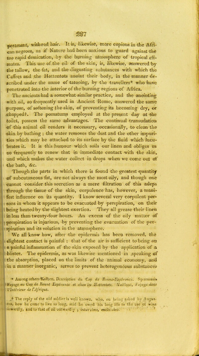 perament, wioh rod hair. It is,' ilikewise, more copious in die Afn- can negroes, as if Nature had -been anxious to guard against the too rapid dessication, by the burning atmosphere of tropical cli- mates. This use of the oil of the skin, ivS, hkewise, answered by the tallow, the fat, and the disgusting substances with which the ■Caffres and the Hottentots anoint their body, in the manner de- scribed under the name of tatooing, by -the travellers* who liavc :|)enetrated into the interior of the burning regions of Africa. The ancients had a somewhat similar practice, and the anointing «fith oil, so frequently used in Ancient Rome, answered the same purpose, of softening the skin, of preventing its becoming dry, «r ,chapped+. The pomatums employed at the present day at the toilet, possess the same advantages. The continual transudation •of this animal oil renders it necessary, occasionally, to clean the «kin by bathing ; the water removes the dust and the other impuri- ties which may be attached to its surface by the fluid which lucu- brates it. It is this humour which soils our linen and obliges us ■so frequently to renew that in immediate contact with the skiii, and which makes the water collect in drops when we come out di' ' the bath, &c. Though the parts in whicli there is found the greatest quantity «of subcutaneous fat, are not always the most oily, and though one 1 -cannot consider this secretion as a mere filtration of this adepis 1 through the tissue of the skin, corpulence has, however, a maai- 1 ¥est influence on its quantity. I know several very corpulent per- J-sons in whom it appears to be evacuated by perspiration, on their I being heated by the slightest exertion. They all grease their linen i in less than twenty-four hours. An excess of the oily matter cff perspiration is injurious, by preventing the evacuation of the -per- ^iration and its solution in flie atmosphere. We all know how, after the epidermis has been removed, th^ fllightest contact is painful : that of the air is sufficient to bring on « painfiil inflammation of the skin exposed by the application of a blister. The epidermis, as was likewise mentioned in .speaking of the absorption, placed on the limits of the animal economy, and m a manner inorganic, serves to prevent heterogeneous substances •* Among others'Kolbcn, Description tiu Cap -rfe Unnne-Espircntce. Spertuajt'i* 'eyage au Cap de Bonne EspHruncc et chess les Jlattentots. .Vrtillant, i'ul/age datis Vl7tt£ueur de L'AJ'rique. ^+ The reply of the old soldior is well known, wlio, on being asked by Augus- how he came to live so long, snid he owed his long life to the use pi' wine warcjly, UndtotUatof oil outwttrtlly } intuyviirto, CKtiis oleo.  ' '