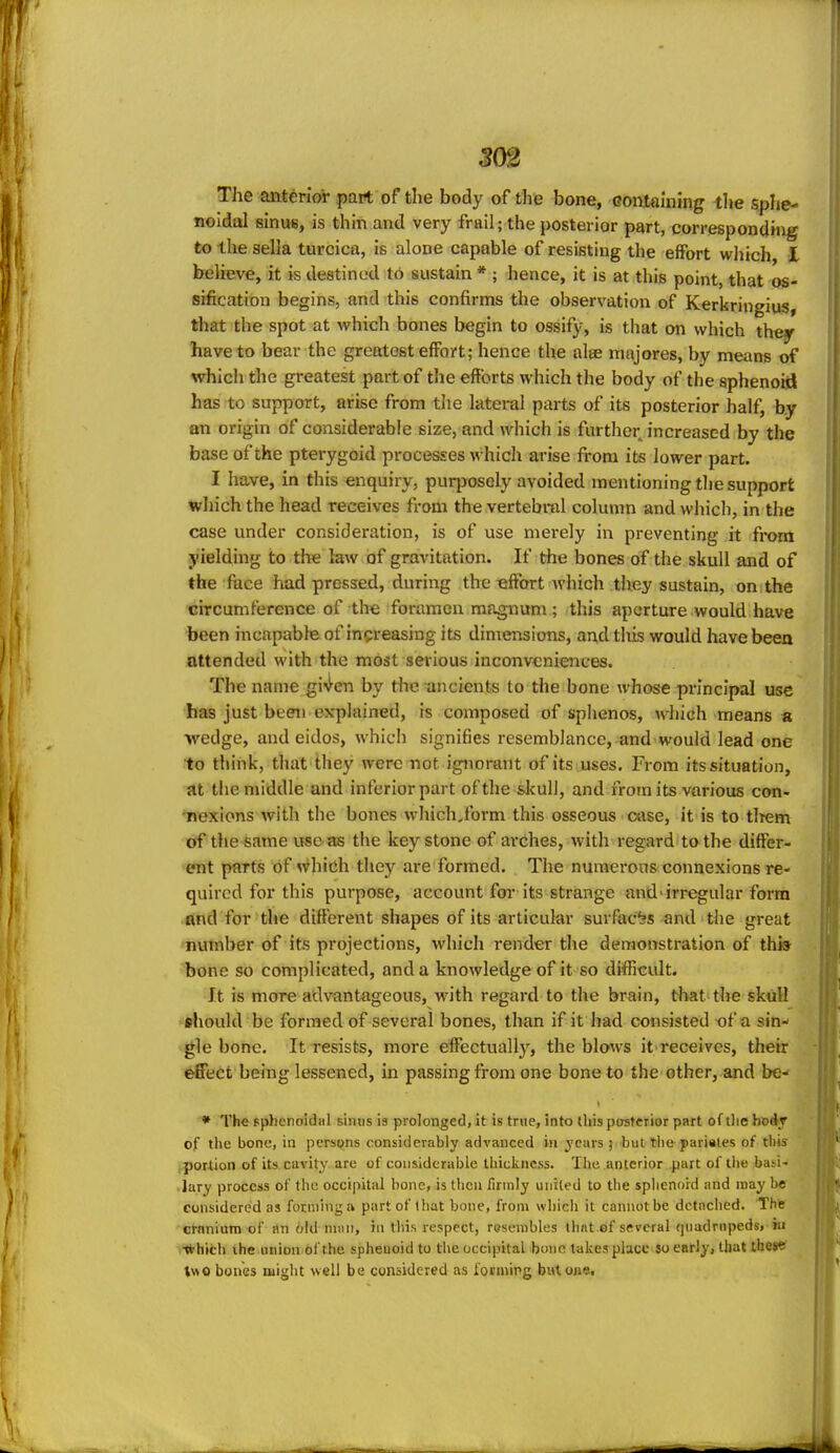 3(m The anterior part of the body of the bone, Goutainiiig the sphe- noidal sinus, is thin and very frail; the posterior part, corresponding to the sella turcica, is alone capable of resisting the effort which I believe, it is destined to sustain * ; hence, it is at this point, that os- sification begins, and this confirms the observation of Kerkringius, that the spot at which bones begin to ossify, is that on which they have to bear the greatest effort; hence the alse majores, by means of which the greatest part of the efforts which the body of the sphenoid has to support, arise from the lateral parts of its posterior half, by on origin of considerable size, and which is further increased by the base of the pterygoid processes which arise from its lower part. I have, in this enquiry, puqjosely avoided mentioning the support which the head receives from the vertebral column and which, in the case under consideration, is of use merely in preventing it from yielding to the law of gravitation. If the bones of the skull and of the fuce had pressed, during the effort which they sustain, on the circumference of the foramen magnum; this aperture would have been incapable of increasing its dimensions, and this would liave been attended with the most serious inconveniences. The name gi^^en by the ancients to the bone whose principal use has just been explained, is composed of sphenos, which means a wedge, and eidos, which signifies resemblance, and would lead one to think, that they were not ignorant of its uses. From its situation, at the middle and inferior part of the skull, and from its various con- iiexions with the bones whichJbrm this osseous case, it is to iltem trf the same use as the key stone of avChes, with regard to the differ- ent parts of >^hich they are formed. The numerous connexions re- quired for this purpose, account for its strange and-irregular form and for the difl'erent shapes of its articular surfaces and the great number of its projections, which render the demonstration of this bone so complicated, and a knowledge of it so difficult. It is more advantageous, with regard to the brain, that the skull ehould be formed of several bones, than if it had consisted of a sin- gle bone. It resists, more effectually, the blows it receives, their effect being lessened, in passing from one bone to the other, and be- * The sphcnoidiil simis is prolonged, it is true, into this posterior part of tlie bodr of tl\e bone, in persons considerably advanced in ycius ; but tlie parinles of this portion of its cavity are of considerable tliiclincss. The anterior part of tlie ba^i- • lary proccis of the occipital bone, is then ilnnly united to the splienoid and may be considered as forming a part of lliat bone, from whicli it cannot be detached. The crnnium of an old nnui, in this respect, resembles tlint.ef several qiiadrnpedsj-in •*hicli the union of the spheuoid to the occipital bone takes place so early, that thcs^ l«o bones might well be considered as forniing bntone.