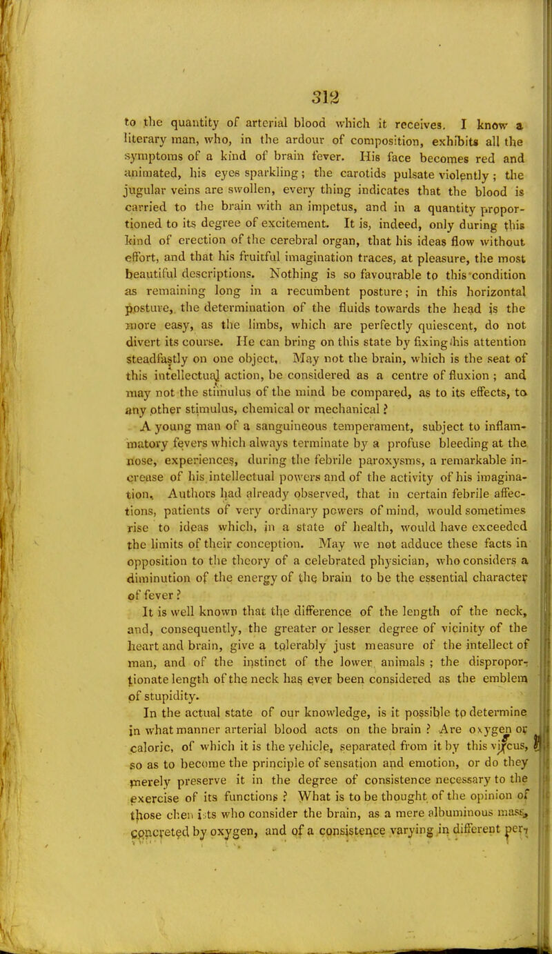 to tlie quantity of arterial blood which it receives, I know a literary man, who, in the ardour of composition, exhibits all the symptoms of a kind of brain fever. His face becomes red and animated, his eyes sparkling; the carotids pulsate violently; the jugular veins are swollen, every thing indicates that the blood is carried to the brain with an impetus, and in a quantity propor- tioned to its degree of excitement. It is, indeed, only during this kind of erection of the cerebral organ, that his ideas flow without effort, and that his fruitful imagination traces, at pleasure, the most beautiful descriptions. Nothing is so favourable to this'condition as remaining long in a recumbent posture; in this horizontal posture,, the determination of the fluids towards the head is the Hiore easy, as tlie limbs, which are perfectly quiescent, do not divert its course. He can bring on this state by fixing ibis attention steadfastly on one object. May not the brain, which is the seat of this intellectuaj action, be considered as a centre of fluxion ; and may not the stimulus of the mind be compared, as to its effects, ta any other stimulus, chemical or n^echanical ? A young man of a sanguineous temperament, subject to inflam- matory fevers which always terminate by a profuse bleeding at the nose, experiences, during the febrile paroxysms, a remarkable in- crease of his intellectual powers and of the activity of his imagina- tion^ Authors had alread)'^ observed, that in certain febrile affec- tions, patients of very ordinary powers of mind, would sometimes rise to ideas which, jn a state of health, would have exceeded the limits of their conception. May we not adduce these facts in opposition to the theory of a celebrated ph3-sician, who considers a diminution of the energy of the brain to be the essential character of fever ? It is well known that the difference of the length of the neck, and, consequently, the greater or lesser degree of vicinity of the heart and brain, give a tplerably just measure of the intellect of man, and of the instinct of the lower animals ; the dispropor-: |.ionate length of the neck has ever been considered as the emblem of stupidity. In the actual state of our knowledge, is it possible tp determine jn what manner arterial blood acts on the brain ? Are oxygen of caloric, of which it is the vehicle, separated from it by this vjjfcus, so as to become the principle of sensation a^id emotion, or do they j-Tierely preserve it in the degree of consistence necessary to the exercise of its functions ? What is to be thought of the opinion of those cheii i^ts who consider the brain, as a mere albuminous masEj, g^pcvet^d by oxygen, and of a cppsjstence varying in different ]^exi