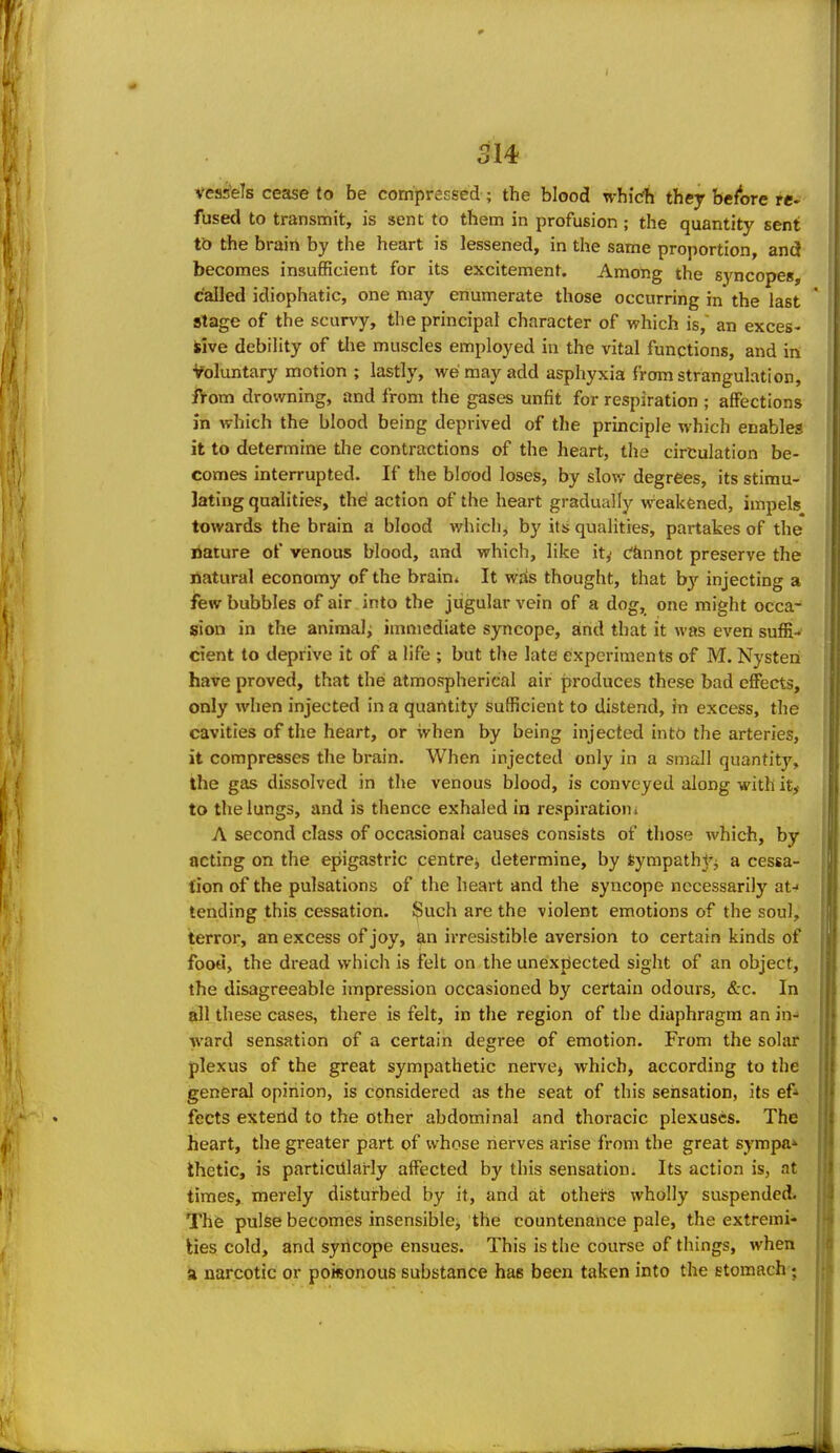 I 314 vess'els cease to be compressed; the blood whldh they before re- fused to transmit, is sent to them in profusion; the quantity sent to the brain by the heart is lessened, in the same proportion, and becomes insufficient for its excitement. Among the syncopes, called idiophatic, one may enumerate those occurring in the last Stage of the scurvy, the principal character of which is, an exces- sive debility of tlie muscles employed in the vital functions, and in Voluntary motion ; lastly, we may add asphyxia from strangulation, from drowning, and from the gases unfit for respiration ; affections in which the blood being deprived of the principle which enables it to determine the contractions of the heart, the circulation be- comes interrupted. If the blood loses, by slow degrees, its stimu- lating qualities, the' action of the heart gradually weakened, impels towards the brain a blood which^ by its qualities, partakes of the nature of venous blood, and which, like it,- c'fennot preserve the natural economy of the brain* It wds thought, that b)- injecting a few bubbles of air into the jugular vein of a dog, one might occa- sion in the animal^ immediate syncope, and that it was even suffi- cient to deprive it of a life ; but the late experiments of M. Nysteni have proved, that thei atmospherical air produces these bad effects, only when injected in a quantity sufficient to distend, in excess, the cavities of the heart, or when by being injected intb the arteries, it compresses the brain. When injected only in a small quantity, the gas dissolved in the venous blood, is conveyed along with ity to the lungs, and is thence exhaled in respiration* A second class of occasional causes consists of those which, by acting on the epigastric centre^ determine, by feympathy^ a cessa- tion of the pulsations of the heart and the syncope necessarily at-< tending this cessation. J^uch are the violent emotions of the soul, terror, an excess of joy, an irresistible aversion to certain kinds of food, the dread which is felt on the unexpected sight of an object, the disagreeable impression occasioned by certain odours, &c. In 9II these cases, there is felt, in the region of the diaphragm an in- ward sensation of a certain degree of emotion. From the solar plexus of the great sympathetic nervej which, according to the general opinion, is considered as the seat of this sensation, its ef* fects extend to the other abdominal and thoracic plexuses. The heart, the greater part of whose nerves arise from the great sympa* Ihetic, is particularly affected by this sensation. Its action is, at times, merely distui-bed by it, and at others wholly suspended. The pulse becomes insensible, the countenance pale, the extremi- kies cold, and syncope ensues. This is the course of things, when a narcotic or poisonous substance has been taken into the stomach;