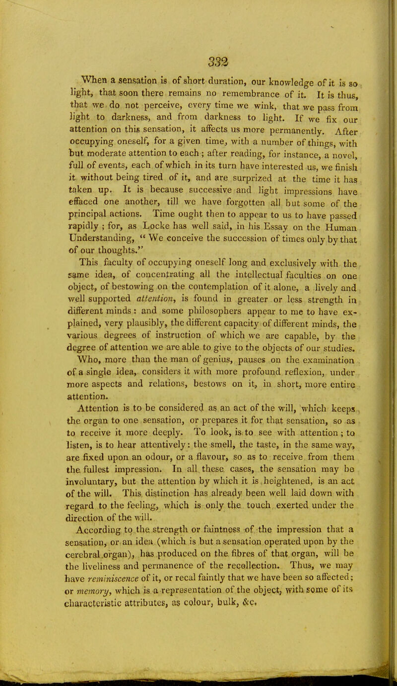 232 When a sensation is of short duration, our knowledge of it is so light, that soon there remains no remembrance of it. It is thus, that we do not perceive, every time we wink, that we pass from light to darkness, and from darkness to light. If we fix our attention on this sensation, it affects us more permanently. After occupying oneself, for a given time, with a number of things, with but moderate attention to each ; after reading, for instance, a novel, full of events, each of which in its turn have interested us, we finish it without being tired of it, and are surprized at the time it has taken up. It is because successive and light impressions have effaced one another, till we have forgotten all but some of the principal actions. Time ought then to appear to us to have passed rapidly ; for, as Locke has well said, in his Essay on the Human Understanding,  We conceive the succession of times only by that of our thoughts.'' This faculty of occupying oneself long and exclusively with the s^me idea, of concentrating all the intellectual faculties on one object, of bestowing on the contemplation of it alone, a lively and well supported attention, is found in greater or less strength in different minds : and some philosophers appear to me to have ex- plained, very plausibly, the different capacity of different minds, the various degrees of instruction of which we are capable, by the degree of attention we are able to give to the objects of our studies. Who, more than the man of genius, pauses on the examination of a single idea, considers it with more profound reflexion, under more aspects and relations, bestows on it, in short, more entire attention. Attention is to be considered as an act of the will, which keeps . the organ to one sensation, or prepares it for that sensation, so as to receive it more deeply. To look, is. to see with attention; to listen, is to hear attentively: the smell, the taste, in the same way, are fixed upon an odour, or a flavour, so as to receive from them the fullest impression. In all these cases, the sensation may be involuntary, but the attention by which it is heightened, is an act of the will. This distinction has already been well laid down with regard to the feeling, which is only the touch exerted under the direction of the will. According to the strength or faintness of the impression that a sensation, or an idea (which is but a sensation operated upon by the cerebral .oi'gau), has produced on the fibres of that organ, will be the liveliness and permanence of the recollection. Thus, we may have reminiscence of it, or recal faintly that we have been so affected; or memory, which is a representation of the object, with some of its characteristic attributes, as colour, bulk, &c.