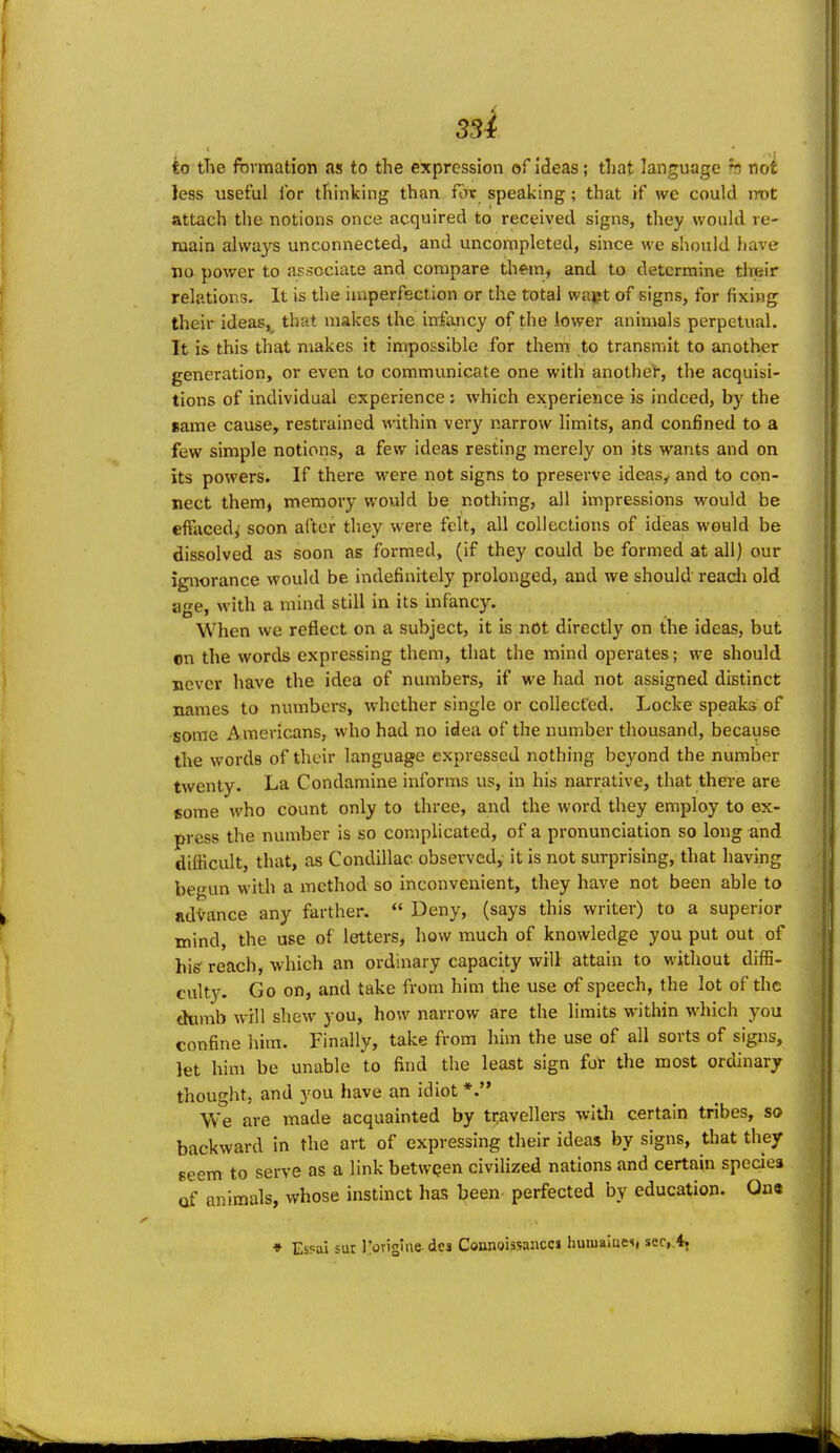 to the formation as to the expression of ideas; that language h not less useful for thhiking than for speaking; that if we could irot attach the notions once acquired to received signs, they would re- main always unconnected, and uncompleted, since we should have iio power to associate and compare them, and to determine their relations. It is the imperfection or the total vvapt of signs, for fixing their ideas, that makes the infancy of the lower animals perpetual. It is this that makes it impossible for them to transmit to another generation, or even to communicate one with anothei, the acquisi- tions of individual experience: which experience is indeed, by the same cause, restrained within very narrow limits, and confined to a few simple notions, a few ideas resting merely on its wants and on its powers. If there were not signs to preserve ideas^ and to con- nect them, memory would be nothing, all impressions would be effacedj soon after they were felt, all collections of ideas would be dissolved as soon as formed, (if they could be formed at all) our ignorance would be indefinitely prolonged, and we should reach old age, with a mind still in its infancy. When we reflect on a subject, it is not directly on the ideas, but on the words expressing them, that the mind operates; we should never have the idea of numbers, if we had not assigned distinct names to numbers, whether single or collected. Locke speaks of some Americans, who had no idea of the number thousand, because the words of their language expressed nothing beyond the number twenty. La Condamine informs us, in his narrative, that there are some who count only to three, and the word they employ to ex- press the number is so complicated, of a pronunciation so long and difficult, that, as Condillac observed, it is not surprising, that having begun with a method so inconvenient, they have not been able to advance any farther.  Deny, (says this writer) to a superior mind, the use of letters, how much of knowledge you put out of his^ reach, which an ordinary capacity will attain to without diffi- culty. Go on, and take from him the use of speech, the lot of the chimb will shew you, how narrow are the limits within which you confine him. Finally, take from him the use of all sorts of signs, let him be unable to find the least sign for the most ordinary thought, and you have an idiot *.'* We are made acquainted by travellers with certain tribes, so backward in the art of expressing their ideas by signs, that they seem to serve as a link betwpen civiUzed nations and certain species of animals, whose instinct has l?een perfected by education. One ♦ EsFai sut I'oTigine dcj Connoissancci huiuaiuei, ser,.4, ■ *