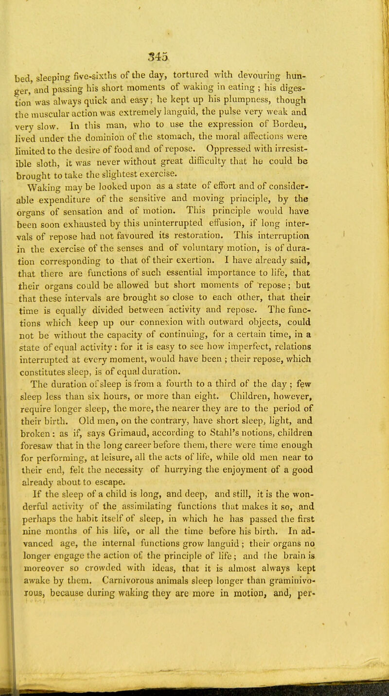 / 345 bed sleeping five-sixths of the day, tortured with devouring hun- ger, and passing his short moments of waking in eating ; his diges- tion was always quick and easy; he kept up his plumpness, though the muscular action was extremely languid, the pulse very weak and very slow. In this man, who to use the expression of Bordeu, lived under the dominion of the stomach, the moral affections were limited to the desire of food and of repose. Oppressed with irresist- ible sloth, it was never without great difficulty that he could be brought to take the slightest exercise. Waking may be looked upon as a state of effort and of consider- able expenditure of the sensitive and moving principle, by the organs of sensation and of motion. This principle would have been soon exhausted by this uninterrupted effusion, if long inter- vals of repose had not favoured its restoration. This interruption in the exercise of the senses and of voluntary motion, is of dura- tion corresponding to that of their exertion. I have already said, that there are functions of such essential importance to life, that their organs could be allowed but short moments of repose; but that these intervals are brought so close to each other, that their time is equally divided between activity and repose. The func- tions which keep up our connexion with outward objects, could not be without the capacity of continuing, for a certain time, in a state of equal activity: for it is easy to see how imperfect, relations interrupted at every moment, would have been ; their repose, which constitutes sleep, is of equal duration. The duration of sleep is from a fourth to a third of the day ; few sleep less than six hours, or more than eight. Children, however, require longer sleep, the more, the nearer they are to the period of their birth. Old men, on the contrary, have short sleep, light, and broken: as if, says Griraaud, according to Stahl's notions, children foresaw that in the long career before them, there were time enough for performing, at leisure, all the acts of life, while old men near to their end, felt the necessity of hurrying the enjoyment of a good already about to escape. If the sleep of a child is long, and deep, and still, it is the won- derful activity of the assimilating functions that makes it so, and perhaps the habit itself of sleep, in which he has passed the first nine months of his life, or all the time before his birth. In ad- vanced age, the internal functions grow languid ; their organs no longer engage the action of the principle of life; and the brain is moreover so crowded with ideas, that it is almost always kept awake by them. Carnivorous animals sleep longer than graminivo- jous, because during waking they are more in motion, and, per- I