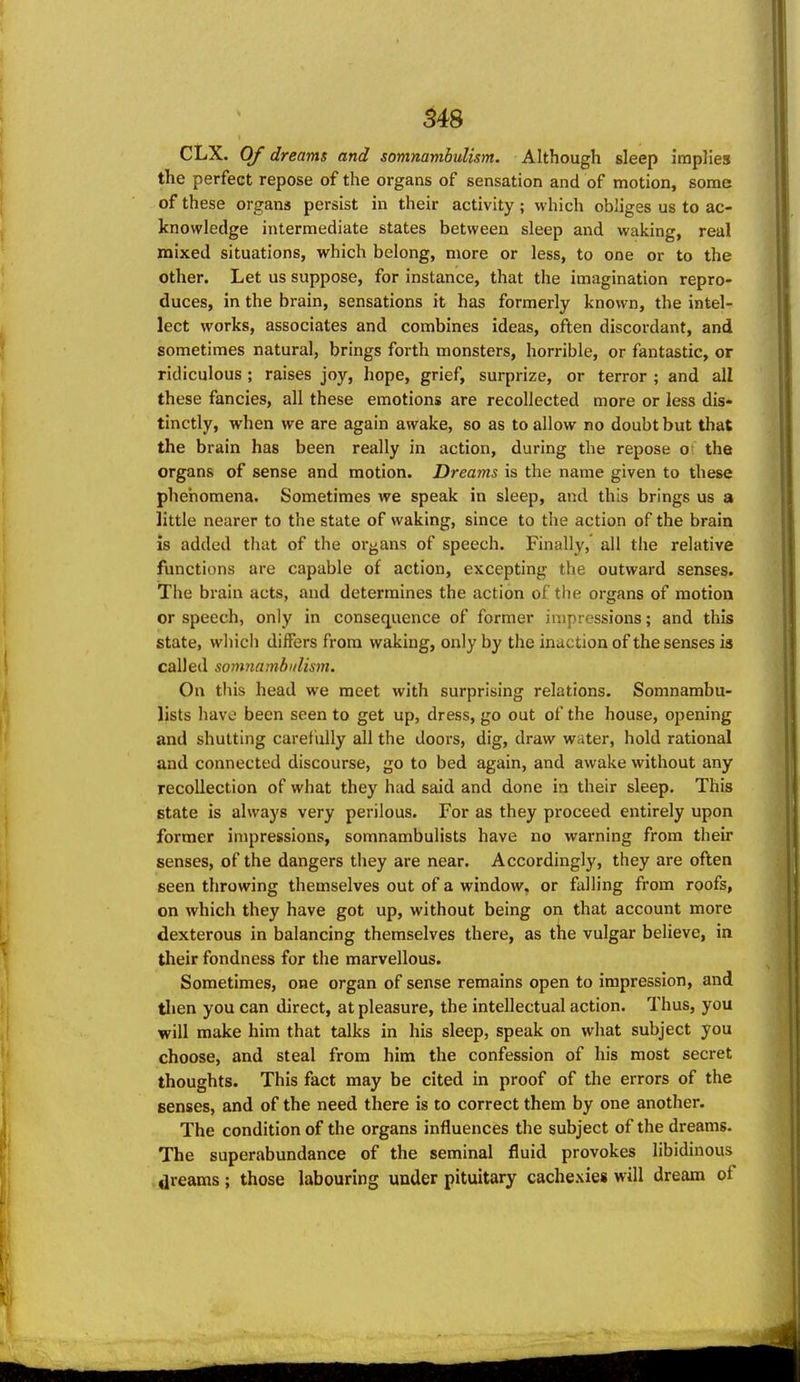 S48 CLX. Of dreams and somnamhuli&m. Although sleep implies the perfect repose of the organs of sensation and of motion, some of these organs persist in their activity ; which obliges us to ac- knowledge intermediate states between sleep and waking, real mixed situations, which belong, more or less, to one or to the other. Let us suppose, for instance, that the imagination repro- duces, in the brain, sensations it has formerly known, the intel- lect works, associates and combines ideas, often discordant, and sometimes natural, brings forth monsters, horrible, or fantastic, or ridiculous ; raises joy, hope, grief, surprize, or terror ; and all these fancies, all these emotions are recollected more or less dis* tinctly, when we are again awake, so as to allow no doubt but that the brain has been really in action, during the repose o the organs of sense and motion. Dreams is the name given to these phenomena. Sometimes we speak in sleep, and this brings us a little nearer to the state of waking, since to the action of the brain is added that of the or^^ans of speech. Finally, all the relative functions are capable of action, excepting the outward senses. The brain acts, and determines the action of the organs of motion or speech, only in consequence of former impressions; and this state, whicli differs from waking, only by the inaction of the senses is called somnambulism. On this head we meet with surprising relations. Somnambu- lists have been seen to get up, dress, go out of the house, opening and shutting caretuUy all the doors, dig, draw water, hold rational and connected discourse, go to bed again, and awake without any recollection of what they had said and done in their sleep. This state is always very perilous. For as they proceed entirely upon former impressions, somnambulists have no warning from their senses, of the dangers they are near. Accordingly, they are often seen throwing themselves out of a window, or falling from roofs, on which they have got up, without being on that account more dexterous in balancing themselves there, as the vulgar believe, in their fondness for the marvellous. Sometimes, one organ of sense remains open to impression, and tlien you can direct, at pleasure, the intellectual action. Thus, you will make him that talks in his sleep, speak on what subject you choose, and steal from him the confession of his most secret thoughts. This fact may be cited in proof of the errors of the senses, and of the need there is to correct them by one another. The condition of the organs influences the subject of the dreams. The superabundance of the seminal fluid provokes libidinous .dreams; those labouring under pituitary cachexies will dream of